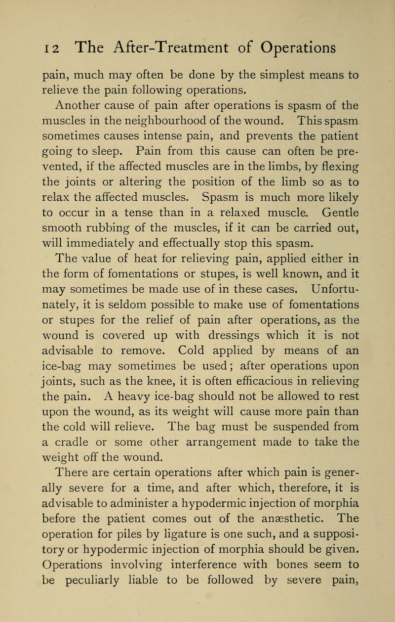 pain, much may often be done by the simplest means to reheve the pain following operations. Another cause of pain after operations is spasm of the muscles in the neighbourhood of the wound. This spasm sometimes causes intense pain, and prevents the patient going to sleep. Pain from this cause can often be pre- vented, if the affected muscles are in the limbs, by flexing the joints or altering the position of the limb so as to relax the affected muscles. Spasm is much more likely to occur in a tense than in a relaxed muscle. Gentle smooth rubbing of the muscles, if it can be carried out, will immediately and effectually stop this spasm. The value of heat for relieving pain, applied either in the form of fomentations or stupes, is well known, and it may sometimes be made use of in these cases. Unfortu- nately, it is seldom possible to make use of fomentations or stupes for the relief of pain after operations, as the wound is covered up with dressings which it is not advisable .to remove. Cold applied by means of an ice-bag may sometimes be used; after operations upon joints, such as the knee, it is often efficacious in relieving the pain. A heavy ice-bag should not be allowed to rest upon the wound, as its weight will cause more pain than the cold will relieve. The bag must be suspended from a cradle or some other arrangement made to take the weight off the wound. There are certain operations after which pain is gener- ally severe for a time, and after which, therefore, it is advisable to administer a hypodermic injection of morphia before the patient comes out of the anaesthetic. The operation for piles by ligature is one such, and a supposi- tory or hypodermic injection of morphia should be given. Operations involving interference with bones seem to be peculiarly liable to be followed by severe pain,