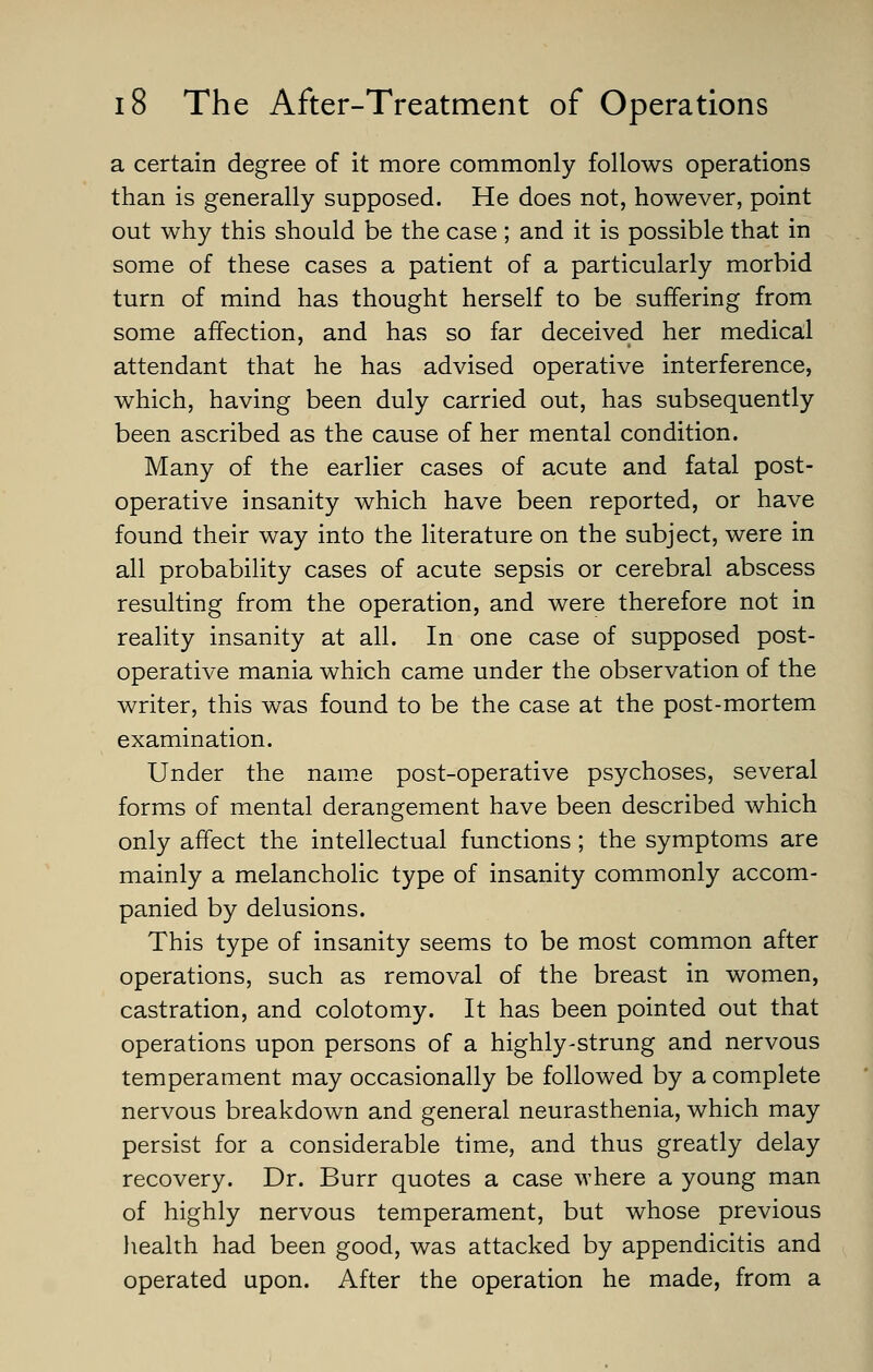 a certain degree of it more commonly follows operations than is generally supposed. He does not, however, point out why this should be the case ; and it is possible that in some of these cases a patient of a particularly morbid turn of mind has thought herself to be suffering from some affection, and has so far deceived her medical attendant that he has advised operative interference, which, having been duly carried out, has subsequently been ascribed as the cause of her mental condition. Many of the earlier cases of acute and fatal post- operative insanity which have been reported, or have found their way into the literature on the subject, were in all probability cases of acute sepsis or cerebral abscess resulting from the operation, and were therefore not in reality insanity at all. In one case of supposed post- operative mania which came under the observation of the writer, this was found to be the case at the post-mortem examination. Under the nam.e post-operative psychoses, several forms of mental derangement have been described which only affect the intellectual functions; the symptoms are mainly a melancholic type of insanity commonly accom- panied by delusions. This type of insanity seems to be most common after operations, such as removal of the breast in women, castration, and colotomy. It has been pointed out that operations upon persons of a highly-strung and nervous temperament may occasionally be followed by a complete nervous breakdown and general neurasthenia, which may persist for a considerable time, and thus greatly delay recovery. Dr. Burr quotes a case where a young man of highly nervous temperament, but whose previous health had been good, was attacked by appendicitis and operated upon. After the operation he made, from a