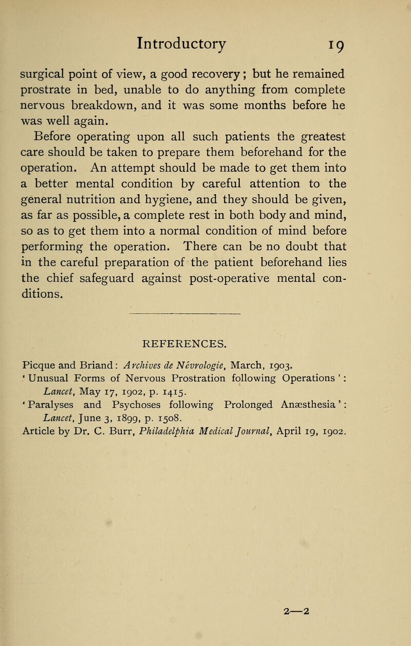 surgical point of view, a good recovery; but he remained prostrate in bed, unable to do anything from complete nervous breakdown, and it was some months before he was well again. Before operating upon all such patients the greatest care should be taken to prepare them beforehand for the operation. An attempt should be made to get them into a better mental condition by careful attention to the general nutrition and hygiene, and they should be given, as far as possible, a complete rest in both body and mind, so as to get them into a normal condition of mind before performing the operation. There can be no doubt that in the careful preparation of the patient beforehand lies the chief safeguard against post-operative mental con- ditions. REFERENCES. Picque and Briand : Archives de Nevrologie, March, 1903. • Unusual Forms of Nervous Prostration following Operations ' : Lancet, May 17, 1902, p. 1415. ' Paralyses and Psychoses following Prolonged Anaesthesia' : Lancet, June 3, 1899, p. 1508. Article by Dr. C. Burr, Philadelphia Medical Journal, April 19, 1902. 2—2