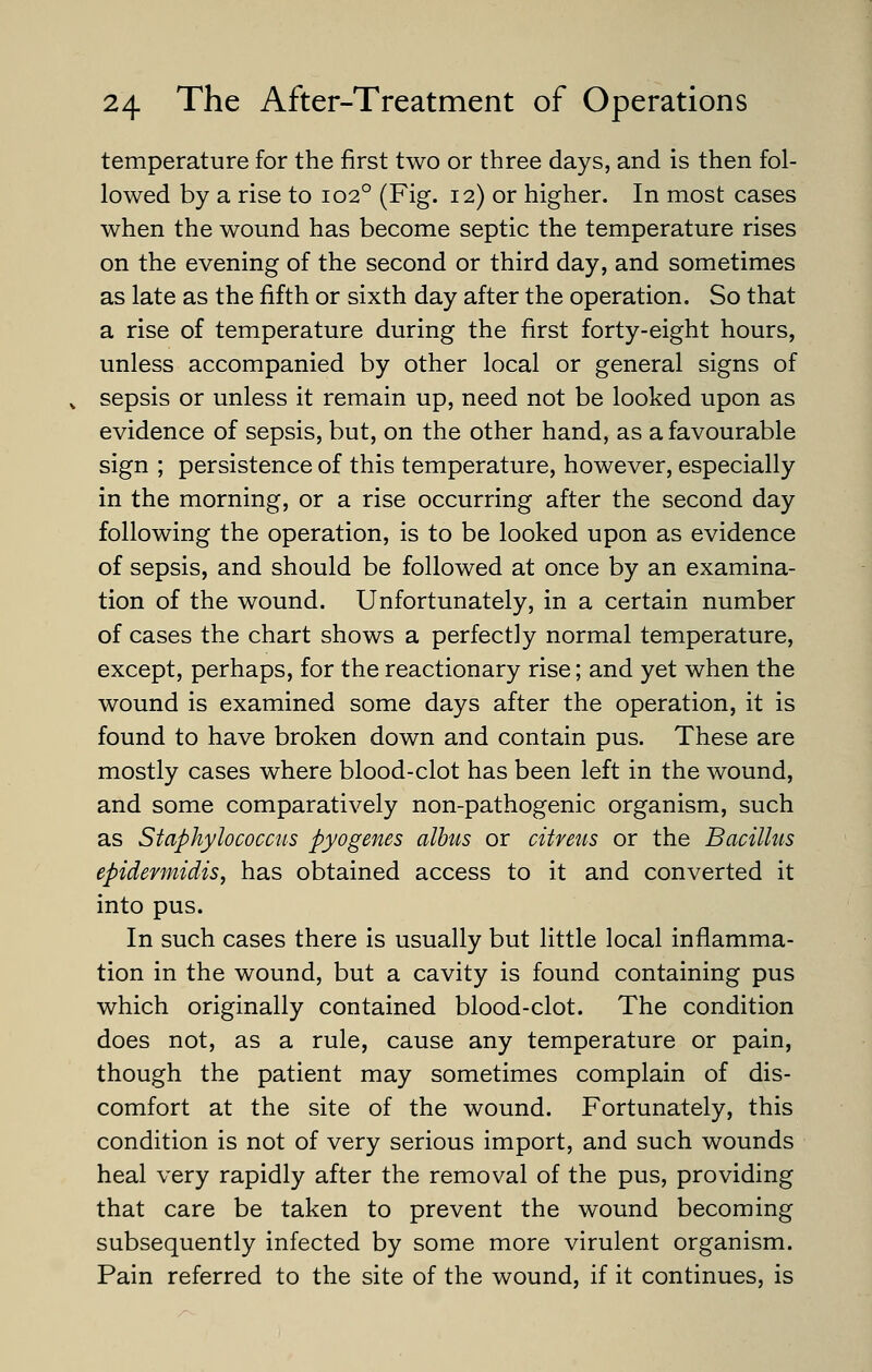 temperature for the first two or three days, and is then fol- lowed by a rise to 102° (Fig. 12) or higher. In most cases when the wound has become septic the temperature rises on the evening of the second or third day, and sometimes as late as the fifth or sixth day after the operation. So that a rise of temperature during the first forty-eight hours, unless accompanied by other local or general signs of sepsis or unless it remain up, need not be looked upon as evidence of sepsis, but, on the other hand, as a favourable sign ; persistence of this temperature, however, especially in the morning, or a rise occurring after the second day following the operation, is to be looked upon as evidence of sepsis, and should be followed at once by an examina- tion of the wound. Unfortunately, in a certain number of cases the chart shows a perfectly normal temperature, except, perhaps, for the reactionary rise; and yet when the wound is examined some days after the operation, it is found to have broken down and contain pus. These are mostly cases where blood-clot has been left in the wound, and some comparatively non-pathogenic organism, such as Staphylococcus pyogenes albus or citreus or the Bacillus epidermidis, has obtained access to it and converted it into pus. In such cases there is usually but little local inflamma- tion in the wound, but a cavity is found containing pus which originally contained blood-clot. The condition does not, as a rule, cause any temperature or pain, though the patient may sometimes complain of dis- comfort at the site of the wound. Fortunately, this condition is not of very serious import, and such wounds heal very rapidly after the removal of the pus, providing that care be taken to prevent the wound becoming subsequently infected by some more virulent organism. Pain referred to the site of the wound, if it continues, is