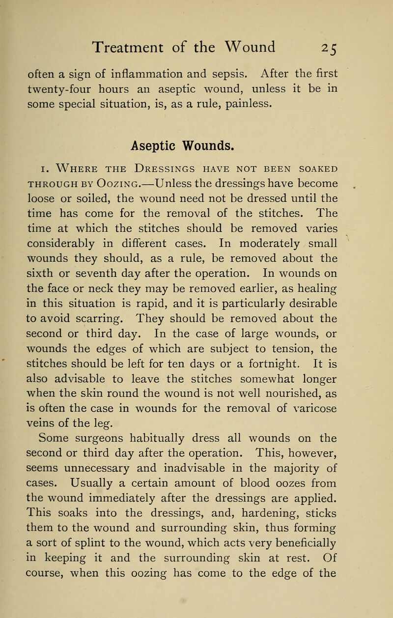 often a sign of inflammation and sepsis. After the first twenty-four hours an aseptic wound, unless it be in some special situation, is, as a rule, painless. Aseptic Wounds. I. Where the Dressings have not been soaked THROUGH BY OoziNG.—Uulcss the dressiugs have become loose or soiled, the wound need not be dressed until the time has come for the removal of the stitches. The time at which the stitches should be removed varies considerably in different cases. In moderately small wounds they should, as a rule, be removed about the sixth or seventh day after the operation. In wounds on the face or neck they may be removed earlier, as healing in this situation is rapid, and it is particularly desirable to avoid scarring. They should be removed about the second or third day. In the case of large wounds, or wounds the edges of which are subject to tension, the stitches should be left for ten days or a fortnight. It is also advisable to leave the stitches somewhat longer when the skin round the wound is not well nourished, as is often the case in wounds for the removal of varicose veins of the leg. Some surgeons habitually dress all wounds on the second or third day after the operation. This, however, seems unnecessary and inadvisable in the majority of cases. Usually a certain amount of blood oozes from the wound immediately after the dressings are applied. This soaks into the dressings, and, hardening, sticks them to the wound and surrounding skin, thus forming a sort of splint to the wound, which acts very beneficially in keeping it and the surrounding skin at rest. Of course, when this oozing has come to the edge of the