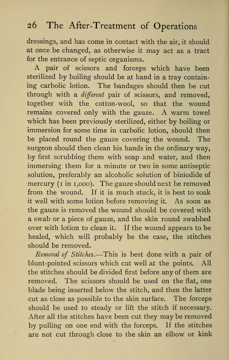 dressings, and has come in contact with the air, it should at once be changed, as otherwise it may act as a tract for the entrance of septic organisms. A pair of scissors and forceps which have been sterilized by boiling should be at hand in a tray contain- ing carbolic lotion. The bandages should then be cut through with a different pair of scissors, and removed, together with the cotton-wool, so that the wound remains covered only with the gauze. A warm towel which has been previously sterilized, either by boiling or immersion for some time in carbolic lotion, should then be placed round the gauze covering the wound. The surgeon should then clean his hands in the ordinary way, by first scrubbing them with soap and water, and then immersing them for a minute or two in some antiseptic solution, preferably an alcoholic solution of biniodide of mercury (i in i,ooo). The gauze should next be removed from the wound. If it is much stuck, it is best to soak it well with some lotion before removing it. As soon as the gauze is removed the wound should be covered with a swab or a piece of gauze, and the skin round swabbed over with lotion to clean it. If the wound appears to be healed, which will probably be the case, the stitches should be removed. Removal of Stitches.—This is best done with a pair of blunt-pointed scissors which cut well at the points. All the stitches should be divided first before any of them are removed. The scissors should be used on the flat, one blade being inserted below the stitch, and then the latter cut as close as possible to the skin surface. The forceps should be used to steady or lift the stitch if necessary. After all the stitches have been cut they may be removed by pulling on one end with the forceps. If the stitches are not cut through close to the skin an elbow or kink