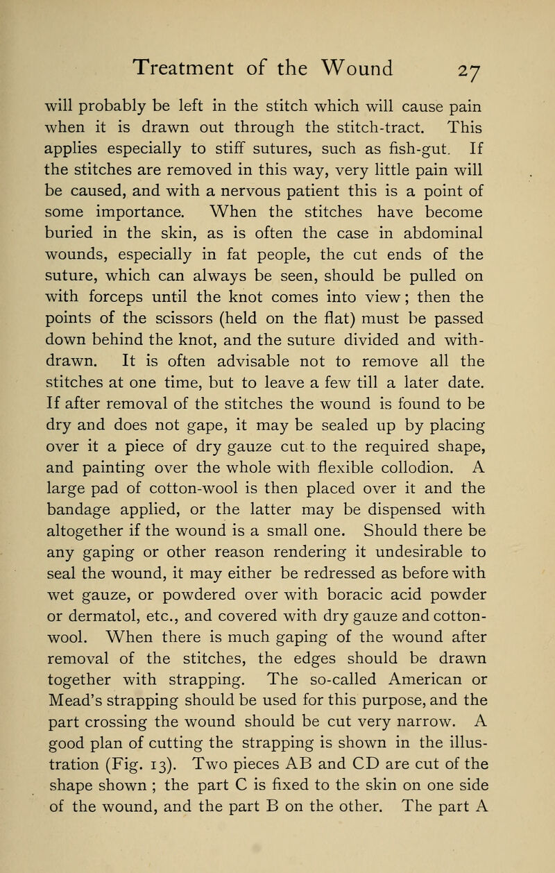 will probably be left in the stitch which will cause pain when it is drawn out through the stitch-tract. This applies especially to stiff sutures, such as fish-gut. If the stitches are removed in this way, very little pain will be caused, and with a nervous patient this is a point of some importance. When the stitches have become buried in the skin, as is often the case in abdominal wounds, especially in fat people, the cut ends of the suture, which can always be seen, should be pulled on with forceps until the knot comes into view; then the points of the scissors (held on the flat) must be passed down behind the knot, and the suture divided and with- drawn. It is often advisable not to remove all the stitches at one time, but to leave a few till a later date. If after removal of the stitches the wound is found to be dry and does not gape, it may be sealed up by placing over it a piece of dry gauze cut to the required shape, and painting over the whole with flexible collodion. A large pad of cotton-wool is then placed over it and the bandage applied, or the latter may be dispensed with altogether if the wound is a small one. Should there be any gaping or other reason rendering it undesirable to seal the wound, it may either be redressed as before with wet gauze, or powdered over with boracic acid powder or dermatol, etc., and covered with dry gauze and cotton- wool. When there is much gaping of the wound after removal of the stitches, the edges should be drawn together with strapping. The so-called American or Mead's strapping should be used for this purpose, and the part crossing the wound should be cut very narrow. A good plan of cutting the strapping is shown in the illus- tration (Fig. 13). Two pieces AB and CD are cut of the shape shown ; the part C is fixed to the skin on one side of the wound, and the part B on the other. The part A