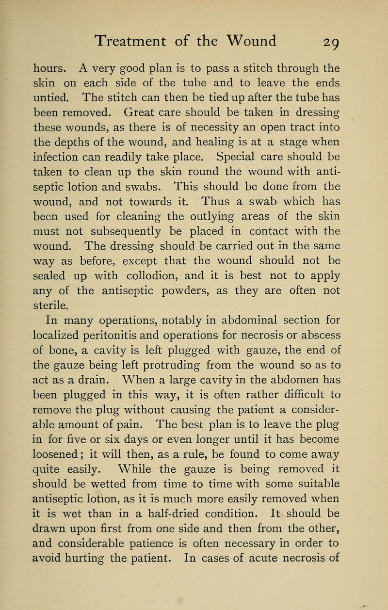 hours. A very good plan is to pass a stitch through the skin on each side of the tube and to leave the ends untied. The stitch can then be tied up after the tube has been removed. Great care should be taken in dressing these wounds, as there is of necessity an open tract into the depths of the wound, and healing is at a stage when infection can readily take place. Special care should be taken to clean up the skin round the wound with anti- septic lotion and swabs. This should be done from the wound, and not towards it. Thus a swab which has been used for cleaning the outlying areas of the skin must not subsequently be placed in contact with the wound. The dressing should be carried out in the same way as before, except that the wound should not be sealed up with collodion, and it is best not to apply any of the antiseptic powders, as they are often not sterile. In many operations, notably in abdominal section for localized peritonitis and operations for necrosis or abscess of bone, a cavity is left plugged with gauze, the end of the gauze being left protruding from the wound so as to act as a drain. When a large cavity in the abdomen has been plugged in this way, it is often rather difficult to remove the plug without causing the patient a consider- able amount of pain. The best plan is to leave the plug in for five or six days or even longer until it has become loosened; it will then, as a rule, be found to come away quite easily. While the gauze is being removed it should be wetted from time to time with some suitable antiseptic lotion, as it is much more easily removed when it is wet than in a half-dried condition. It should be drawn upon first from one side and then from the other, and considerable patience is often necessary in order to avoid hurting the patient. In cases of acute necrosis of