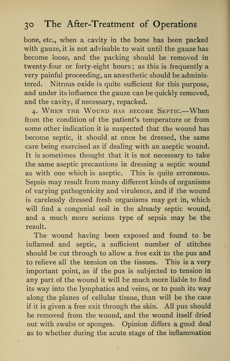 bone, etc., when a cavity in the bone has been packed with gauze, it is not advisable to wait until the gauze has become loose, and the packing should be removed in twenty-four or forty-eight hours; as this is frequently a very painful proceeding, an anaesthetic should be adminis- tered. Nitrous oxide is quite sufficient for this purpose, and under its influence the gauze can be quickly removed, and the cavity, if necessary, repacked. 4. When the Wound has become Septic—When from the condition of the patient's temperature or from some other indication it is suspected that the wound has become septic, it should at once be dressed, the same care being exercised as if dealing with an aseptic wound. It is sometimes thought that it is not necessary to take the same aseptic precautions in dressing a septic wound as with one which is aseptic. This is quite erroneous. Sepsis may result from many different kinds of organisms of varying pathogenicity and virulence, and if the wound is carelessly dressed fresh organisms may get in, which will find a congenial soil in the already septic wound, and a much more serious type of sepsis may be the result. The wound having been exposed and found to be inflamed and septic, a sufficient number of stitches should be cut through to allow a free exit to the pus and to relieve all the tension on the tissues. This is a very important point, as if the pus is subjected to tension in any part of the wound it will be much more liable to find its way into the lymphatics and veins, or to push its way along the planes of cellular tissue, than will be the case if it is given a free exit through the skin. All pus should be removed from the wound, and the wound itself dried out with swabs or sponges. Opinion differs a good deal as to whether during the acute stage of the inflammation