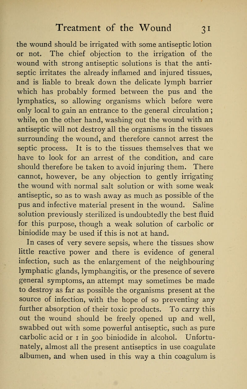 the wound should be irrigated with some antiseptic lotion or not. The chief objection to the irrigation of the wound with strong antiseptic solutions is that the anti- septic irritates the already inflamed and injured tissues, and is liable to break down the delicate lymph barrier which has probably formed between the pus and the lymphatics, so allowing organisms which before were only local to gain an entrance to the general circulation ; while, on the other hand, washing out the wound with an antiseptic will not destroy all the organisms in the tissues surrounding the wound, and therefore cannot arrest the septic process. It is to the tissues themselves that we have to look for an arrest of the condition, and care should therefore be taken to avoid injuring them. There cannot, however, be any objection to gently irrigating the wound with normal salt solution or with some weak antiseptic, so as to wash away as much as possible of the pus and infective material present in the wound. Saline solution previously sterilized is undoubtedly the best fluid for this purpose, though a weak solution of carbolic or biniodide may be used if this is not at hand. In cases of very severe sepsis, where the tissues show little reactive power and there is evidence of general infection, such as the enlargement of the neighbouring lymphatic glands, lymphangitis, or the presence of severe general symptoms, an attempt may sometimes be made to destroy as far as possible the organisms present at the source of infection, with the hope of so preventing any further absorption of their toxic products. To carry this out the wound should be freely opened up and well, swabbed out with some powerful antiseptic, such as pure carbolic acid or i in 500 biniodide in alcohol. Unfortu- nately, almost all the present antiseptics in use coagulate albumen, and when used in this way a thin coagulum is