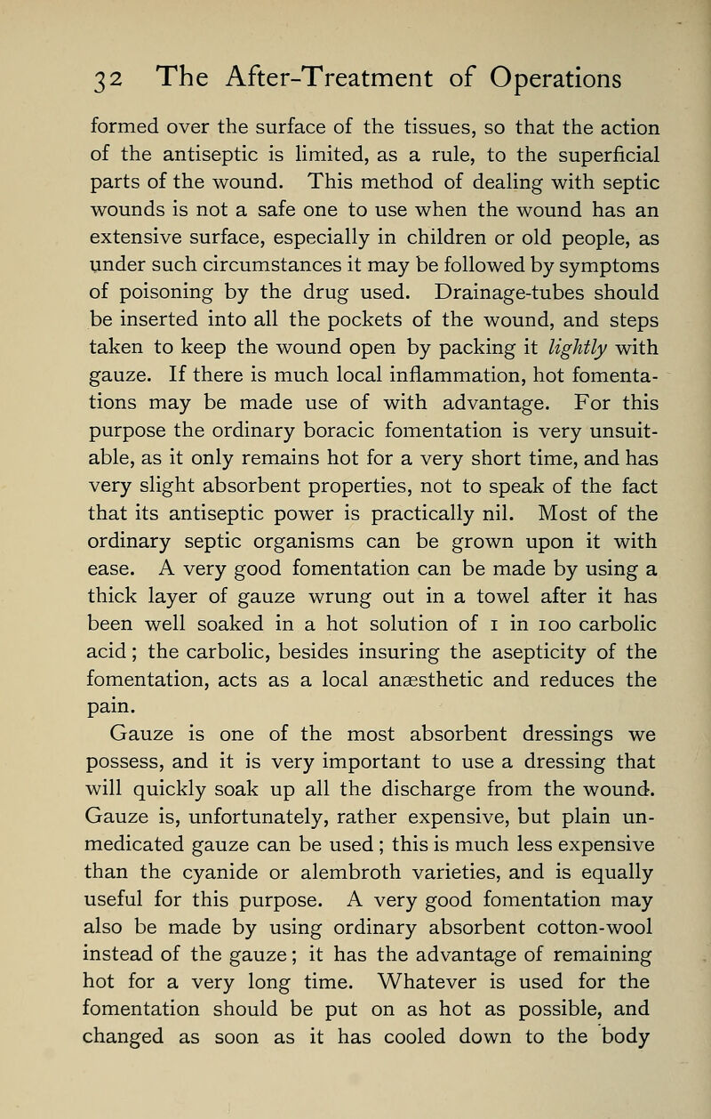 formed over the surface of the tissues, so that the action of the antiseptic is Hmited, as a rule, to the superficial parts of the wound. This method of dealing with septic wounds is not a safe one to use when the wound has an extensive surface, especially in children or old people, as under such circumstances it may be followed by symptoms of poisoning by the drug used. Drainage-tubes should be inserted into all the pockets of the wound, and steps taken to keep the wound open by packing it lightly with gauze. If there is much local inflammation, hot fomenta- tions may be made use of with advantage. For this purpose the ordinary boracic fomentation is very unsuit- able, as it only remains hot for a very short time, and has very slight absorbent properties, not to speak of the fact that its antiseptic power is practically nil. Most of the ordinary septic organisms can be grown upon it with ease. A very good fomentation can be made by using a thick layer of gauze wrung out in a towel after it has been well soaked in a hot solution of i in loo carbolic acid; the carbolic, besides insuring the asepticity of the fomentation, acts as a local anaesthetic and reduces the pain. Gauze is one of the most absorbent dressings we possess, and it is very important to use a dressing that will quickly soak up all the discharge from the wound. Gauze is, unfortunately, rather expensive, but plain un- medicated gauze can be used ; this is much less expensive than the cyanide or alembroth varieties, and is equally useful for this purpose. A very good fomentation may also be made by using ordinary absorbent cotton-wool instead of the gauze; it has the advantage of remaining hot for a very long time. Whatever is used for the fomentation should be put on as hot as possible, and changed as soon as it has cooled down to the body