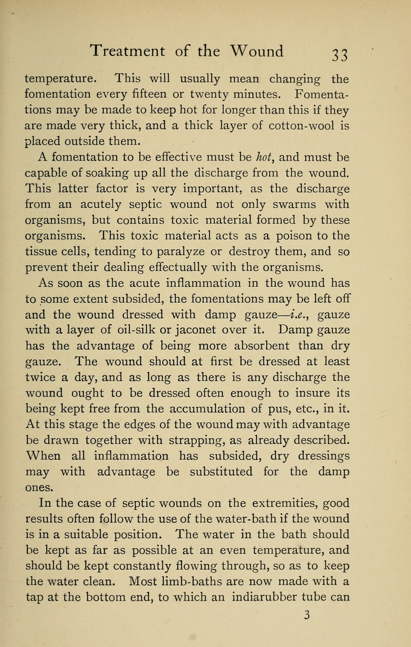 temperature. This will usually mean changing the fomentation every fifteen or twenty minutes. Fomenta- tions may be made to keep hot for longer than this if they are made very thick, and a thick layer of cotton-wool is placed outside them. A fomentation to be effective must be hot, and must be capable of soaking up all the discharge from the wound. This latter factor is very important, as the discharge from an acutely septic wound not only swarms with organisms, but contains toxic material formed by these organisms. This toxic material acts as a poison to the tissue cells, tending to paralyze or destroy them, and so prevent their dealing effectually with the organisms. As soon as the acute inflammation in the wound has to some extent subsided, the fomentations may be left off and the wound dressed with damp gauze—i.e., gauze with a layer of oil-silk or jaconet over it. Damp gauze has the advantage of being more absorbent than dry gauze. The wound should at first be dressed at least twice a day, and as long as there is any discharge the wound ought to be dressed often enough to insure its being kept free from the accumulation of pus, etc., in it. At this stage the edges of the wound may with advantage be drawn together with strapping, as already described. When all inflammation has subsided, dry dressings may with advantage be substituted for the damp ones. In the case of septic wounds on the extremities, good results often follow the use of the water-bath if the wound is in a suitable position. The water in the bath should be kept as far as possible at an even temperature, and should be kept constantly flowing through, so as to keep the water clean. Most limb-baths are now made with a tap at the bottom end, to which an indiarubber tube can 3