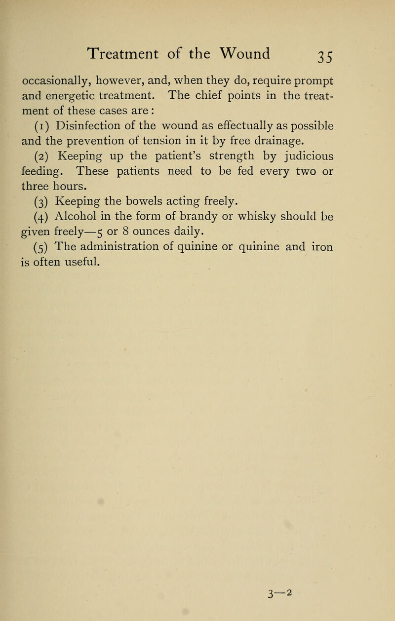 occasionally, however, and, when they do, require prompt and energetic treatment. The chief points in the treat- ment of these cases are : (i) Disinfection of the wound as effectually as possible and the prevention of tension in it by free drainage. (2) Keeping up the patient's strength by judicious feeding. These patients need to be fed every two or three hours. (3) Keeping the bowels acting freely. (4) Alcohol in the form of brandy or whisky should be given freely—5 or 8 ounces daily. (5) The administration of quinine or quinine and iron is often useful. 3—2
