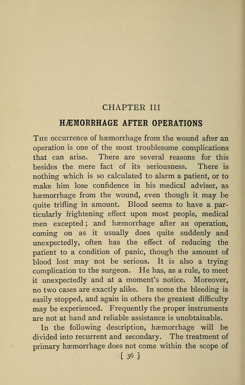 CHAPTER III HEMORRHAGE AFTER OPERATIONS The occurrence of haemorrhage from the wound after an operation is one of the most troublesome compHcations that can arise. There are several reasons for this besides the mere fact of its seriousness. There is nothing which is so calculated to alarm a patient, or to make him lose confidence in his medical adviser, as haemorrhaige from the wound, even though it may be quite trifling in amount. Blood seems to have a par- ticularly frightening effect upon most people, medical men excepted; and haemorrhage after an operation, coming on as it usually does quite suddenly and unexpectedly, often has the effect of reducing the patient to a condition of panic, though the amount of blood lost may not be serious. It is also a trying complication to the surgeon. He has, as a rule, to meet it unexpectedly and at a moment's notice. Moreover, no two cases are exactly alike. In some the bleeding is easily stopped, and again in others the greatest difficulty may be experienced. Frequently the proper instruments are not at hand and reliable assistance is unobtainable. In the following description, haemorrhage will be divided into recurrent and secondary. The treatment of primary haemorrhage does not come within the scope of [36]