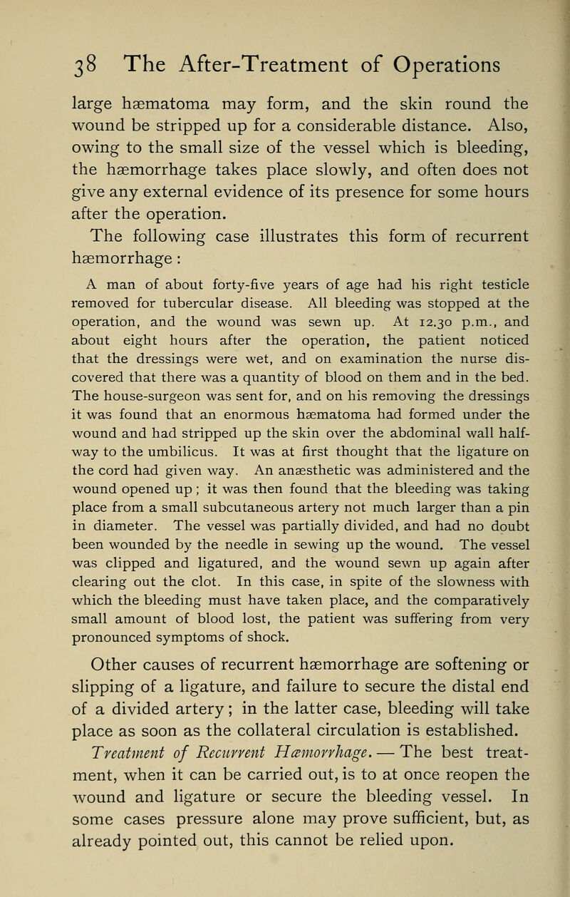 large hgematoma may form, and the skin round the wound be stripped up for a considerable distance. Also, owing to the small size of the vessel which is bleeding, the haemorrhage takes place slowly, and often does not give any external evidence of its presence for some hours after the operation. The following case illustrates this form of recurrent haemorrhage: A man of about forty-five years of age had his right testicle removed for tubercular disease. All bleeding was stopped at the operation, and the wound was sewn up. At 12.30 p.m., and about eight hours after the operation, the patient noticed that the dressings were wet, and on examination the nurse dis- covered that there was a quantity of blood on them and in the bed. The house-surgeon was sent for, and on his removing the dressings it was found that an enormous haematoma had formed under the wound and had stripped up the skin over the abdominal wall half- way to the umbilicus. It was at first thought that the ligature on the cord had given way. An anaesthetic was administered and the wound opened up ; it was then found that the bleeding was taking place from a small subcutaneous artery not much larger than a pin in diameter. The vessel was partially divided, and had no doubt been wounded by the needle in sewing up the wound. The vessel was clipped and ligatured, and the wound sewn up again after clearing out the clot. In this case, in spite of the slowness with which the bleeding must have taken place, and the comparatively small amount of blood lost, the patient was suffering from very pronounced symptoms of shock. Other causes of recurrent haemorrhage are softening or slipping of a ligature, and failure to secure the distal end of a divided artery; in the latter case, bleeding will take place as soon as the collateral circulation is established. Treatment of Recitrvent Hamorvhage. — The best treat- ment, when it can be carried out, is to at once reopen the wound and ligature or secure the bleeding vessel. In some cases pressure alone may prove sufficient, but, as already pointed out, this cannot be relied upon.