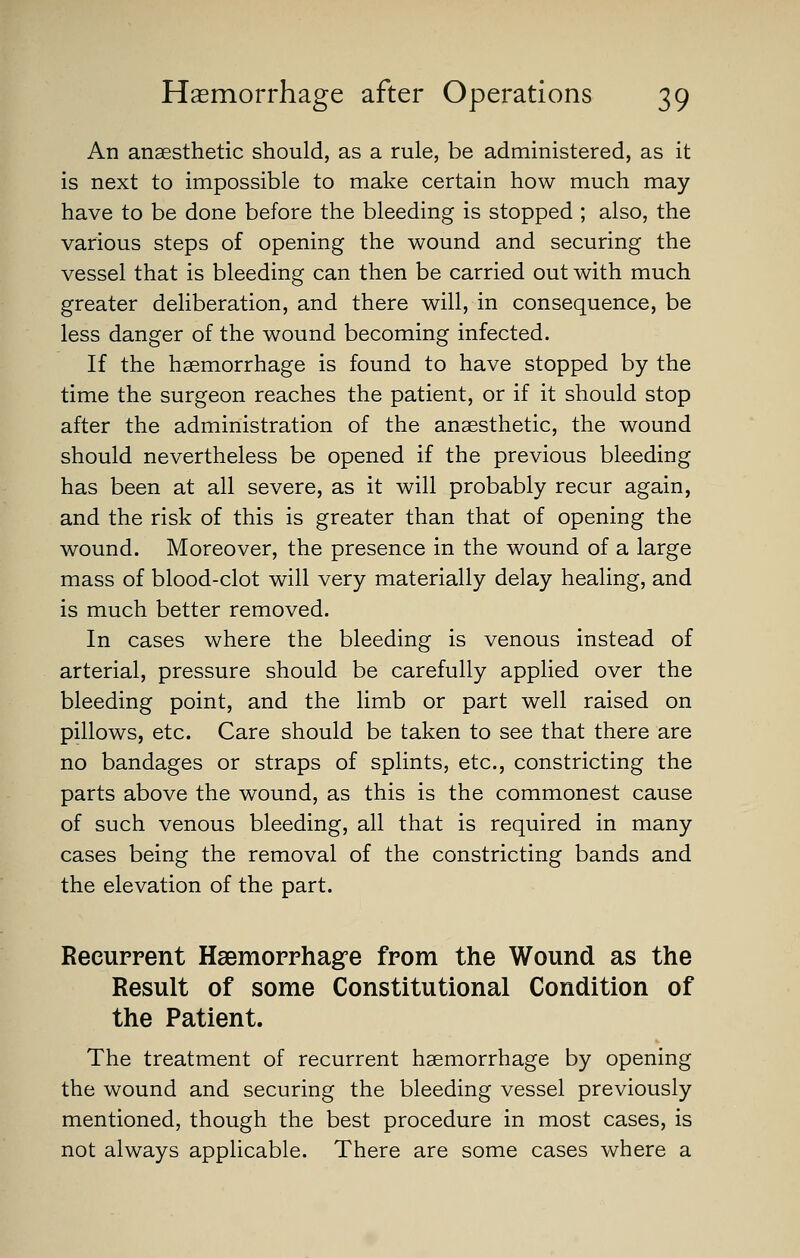An anaesthetic should, as a rule, be administered, as it is next to impossible to make certain how much may have to be done before the bleeding is stopped ; also, the various steps of opening the wound and securing the vessel that is bleeding can then be carried out with much greater deliberation, and there will, in consequence, be less danger of the wound becoming infected. If the haemorrhage is found to have stopped by the time the surgeon reaches the patient, or if it should stop after the administration of the anaesthetic, the wound should nevertheless be opened if the previous bleeding has been at all severe, as it will probably recur again, and the risk of this is greater than that of opening the wound. Moreover, the presence in the wound of a large mass of blood-clot will very materially delay healing, and is much better removed. In cases where the bleeding is venous instead of arterial, pressure should be carefully applied over the bleeding point, and the limb or part well raised on pillows, etc. Care should be taken to see that there are no bandages or straps of splints, etc., constricting the parts above the wound, as this is the commonest cause of such venous bleeding, all that is required in many cases being the removal of the constricting bands and the elevation of the part. Recuppent Haemopphag'e fpom the Wound as the Result of some Constitutional Condition of the Patient. The treatment of recurrent haemorrhage by opening the wound and securing the bleeding vessel previously mentioned, though the best procedure in most cases, is not always applicable. There are some cases where a