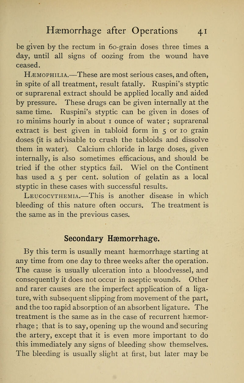 be given by the rectum in 60-grain doses three times a day, until all signs of oozing from the wound have ceased. HEMOPHILIA.—These are most serious cases, and often, in spite of all treatment, result fatally. Ruspini's styptic or suprarenal extract should be applied locally and aided by pressure. These drugs can be given internally at the same time. Ruspini's styptic can be given in doses of 10 minims hourly in about i ounce of water; suprarenal extract is best given in tabloid form in 5 or 10 grain doses (it is advisable to crush the tabloids and dissolve them in water). Calcium chloride in large doses, given internally, is also sometimes efficacious, and should be tried if the other styptics fail. Wiel on the Continent has used a 5 per cent, solution of gelatin as a local styptic in these cases with successful results. Leucocythemia.—This is another disease in which bleeding of this nature often occurs. The treatment is the same as in the previous cases. Secondary Hsemorrhag'e. By this term is usually meant haemorrhage starting at any time from one day to three weeks after the operation. The cause is usually ulceration into a bloodvessel, and consequently it does not occur in aseptic wounds. Other and rarer causes are the imperfect application of a liga- ture, with subsequent slipping from movement of the part, and the too rapid absorption of an absorbent ligature. The treatment is the same as in the case of recurrent haemor- rhage ; that is to say, opening up the wound and securing the artery, except that it is even more important to do this immediately any signs of bleeding show themselves. The bleeding is usually slight at first, but later may be