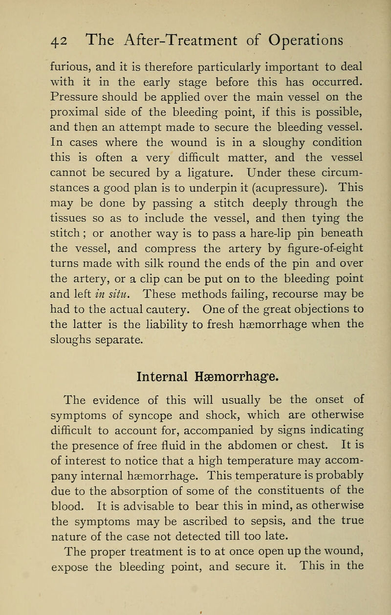 furious, and it is therefore particularly important to deal with it in the early stage before this has occurred. Pressure should be applied over the main vessel on the proximal side of the bleeding point, if this is possible, and then an attempt made to secure the bleeding vessel. In cases where the wound is in a sloughy condition this is often a very difficult matter, and the vessel cannot be secured by a ligature. Under these circum- stances a good plan is to underpin it (acupressure). This may be done by passing a stitch deeply through the tissues so as to include the vessel, and then tying the stitch ; or another way is to pass a hare-lip pin beneath the vessel, and compress the artery by figure-of-eight turns made with silk round the ends of the pin and over the artery, or a clip can be put on to the bleeding point and left in situ. These methods failing, recourse may be had to the actual cautery. One of the great objections to the latter is the liability to fresh haemorrhage when the sloughs separate. Internal Haemorrhagre. The evidence of this will usually be the onset of symptoms of syncope and shock, which are otherwise difficult to account for, accompanied by signs indicating the presence of free fluid in the abdomen or chest. It is of interest to notice that a high temperature may accom- pany internal haemorrhage. This temperature is probably due to the absorption of some of the constituents of the blood. It is advisable to bear this in mind, as otherwise the symptoms may be ascribed to sepsis, and the true nature of the case not detected till too late. The proper treatment is to at once open up the wound, expose the bleeding point, and secure it. This in the
