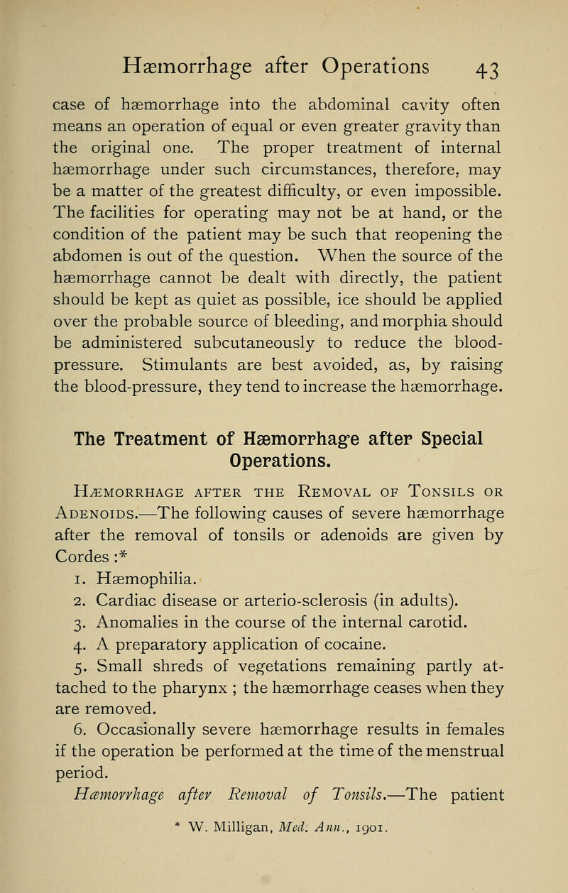 case of haemorrhage into the abdominal cavity often means an operation of equal or even greater gravity than the original one. The proper treatment of internal haemorrhage under such circumstances, therefore, may be a matter of the greatest difficulty, or even impossible. The facilities for operating may not be at hand, or the condition of the patient may be such that reopening the abdomen is out of the question. When the source of the haemorrhage cannot be dealt with directly, the patient should be kept as quiet as possible, ice should be applied over the probable source of bleeding, and morphia should be administered subcutaneously to reduce the blood- pressure. Stimulants are best avoided, as, by raising the blood-pressure, they tend to increase the haemorrhage. The Treatment of Hsemorrhag-e after Special Operations. HEMORRHAGE AFTER THE REMOVAL OF TONSILS OR Adenoids.—The following causes of severe haemorrhage after the removal of tonsils or adenoids are given by Cordes :* 1. Haemophilia. 2. Cardiac disease or arterio-sclerosis (in adults). 3. Anomalies in the course of the internal carotid. 4. A preparatory application of cocaine. 5. Small shreds of vegetations remaining partly at- tached to the pharynx ; the haemorrhage ceases when they are removed. 6. Occasionally severe haemorrhage results in females if the operation be performed at the time of the menstrual period. Hemorrhage after Removal of Tonsils.—The patient * W. Milligan, Med. Ann., 1901.