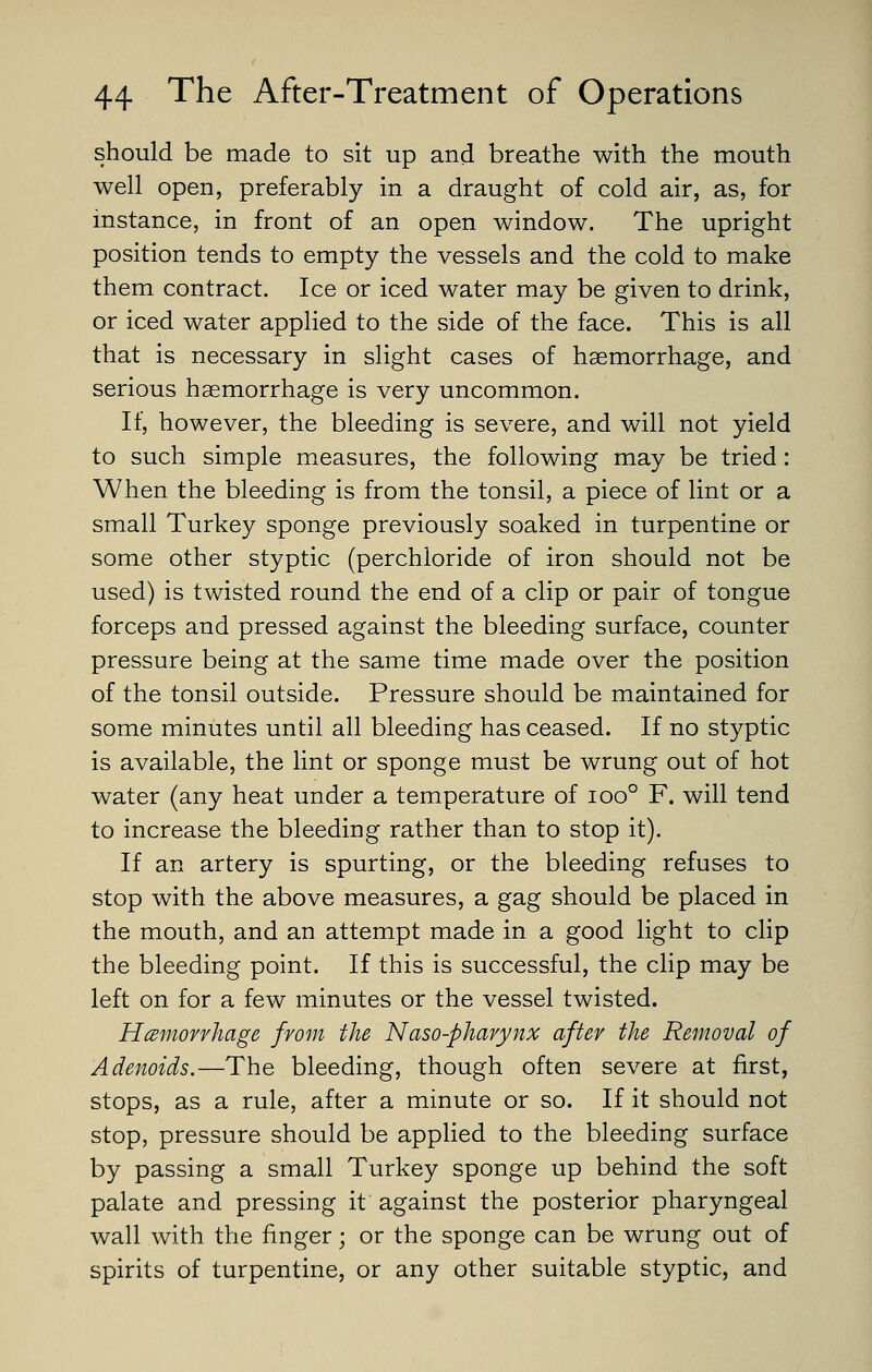 should be made to sit up and breathe with the mouth well open, preferably in a draught of cold air, as, for instance, in front of an open window. The upright position tends to empty the vessels and the cold to make them contract. Ice or iced water may be given to drink, or iced water applied to the side of the face. This is all that is necessary in slight cases of haemorrhage, and serious haemorrhage is very uncommon. If, however, the bleeding is severe, and will not yield to such simple measures, the following may be tried: When the bleeding is from the tonsil, a piece of lint or a small Turkey sponge previously soaked in turpentine or some other styptic (perchloride of iron should not be used) is twisted round the end of a clip or pair of tongue forceps and pressed against the bleeding surface, counter pressure being at the same time made over the position of the tonsil outside. Pressure should be maintained for some minutes until all bleeding has ceased. If no styptic is available, the lint or sponge must be wrung out of hot water (any heat under a temperature of ioo° F. will tend to increase the bleeding rather than to stop it). If an artery is spurting, or the bleeding refuses to stop with the above measures, a gag should be placed in the mouth, and an attempt made in a good light to clip the bleeding point. If this is successful, the clip may be left on for a few minutes or the vessel twisted. Hcemofvkage from the Naso-phavynx after the Removal of Adenoids.—The bleeding, though often severe at first, stops, as a rule, after a minute or so. If it should not stop, pressure should be applied to the bleeding surface by passing a small Turkey sponge up behind the soft palate and pressing it against the posterior pharyngeal wall with the finger; or the sponge can be wrung out of spirits of turpentine, or any other suitable styptic, and