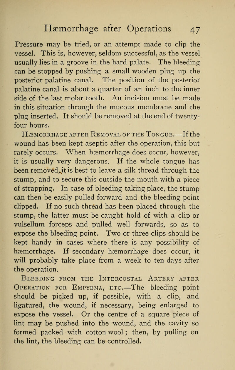 Pressure may be tried, or an attempt made to clip the vessel. This is, however, seldom successful, as the vessel usually lies in a groove in the hard palate. The bleeding can be stopped by pushing a small wooden plug up the posterior palatine canal. The position of the posterior palatine canal is about a quarter of an inch to the inner side of the last molar tooth. An incision must be made in this situation through the mucous membrane and the plug inserted. It should be removed at the end of twenty- four hours. HEMORRHAGE AFTER REMOVAL OF THE ToNGUE. If the wound has been kept aseptic after the operation, this but rarely occurs. When haemorrhage does occur, however, it is usually very dangerous. If the whole tongue has been removed,^it is best to leave a silk thread through the stump, and to secure this outside the mouth with a piece of strapping. In case of bleeding taking place, the stump can then be easily pulled forward and the bleeding point clipped. If no such thread has been placed through the stump, the latter must be caught hold of with a clip or vulsellum forceps and pulled well forwards, so as to expose the bleeding point. Two or three clips should be kept handy in cases where there is any possibility of haemorrhage. If secondary haemorrhage does occur, it will probably take place from a week to ten days after the operation. Bleeding from the Intercostal Artery after Operation for Empyema, etc—The bleeding point should be picked up, if possible, with a clip, and ligatured, the wound, if necessary, being enlarged to expose the vessel. Or the centre of a square piece of lint may be pushed into the wound, and the cavity so formed packed with cotton-wool; then, by pulling on the lint, the bleeding can be controlled.