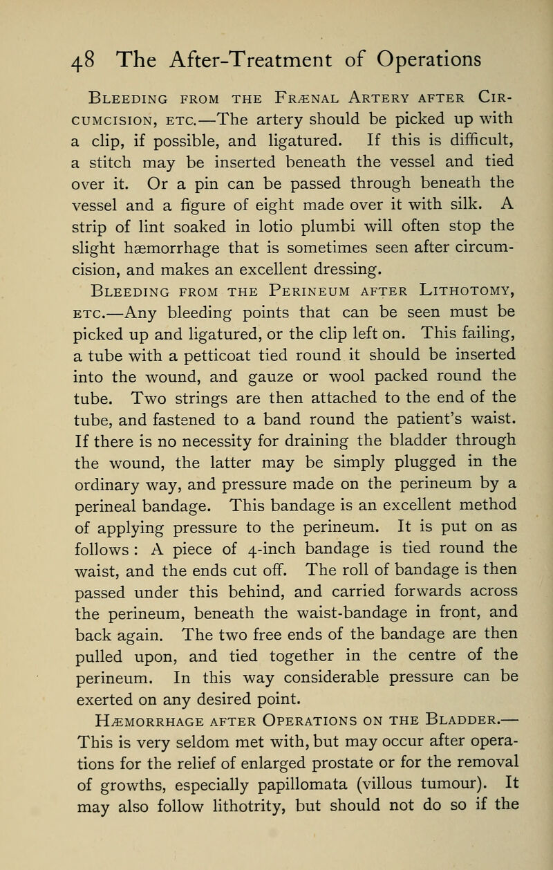 Bleeding from the Fr^nal Artery after Cir- cumcision, ETC.—The artery should be picked up with a chp, if possible, and ligatured. If this is difficult, a stitch may be inserted beneath the vessel and tied over it. Or a pin can be passed through beneath the vessel and a figure of eight made over it with silk. A strip of lint soaked in lotio plumbi will often stop the slight haemorrhage that is sometimes seen after circum- cision, and makes an excellent dressing. Bleeding from the Perineum after Lithotomy, ETC—Any bleeding points that can be seen must be picked up and ligatured, or the clip left on. This failing, a tube with a petticoat tied round it should be inserted into the wound, and gauze or wool packed round the tube. Two strings are then attached to the end of the tube, and fastened to a band round the patient's waist. If there is no necessity for draining the bladder through the wound, the latter may be simply plugged in the ordinary way, and pressure made on the perineum by a perineal bandage. This bandage is an excellent method of applying pressure to the perineum. It is put on as follows : A piece of 4-inch bandage is tied round the waist, and the ends cut ofi. The roll of bandage is then passed under this behind, and carried forwards across the perineum, beneath the waist-bandage in front, and back again. The two free ends of the bandage are then pulled upon, and tied together in the centre of the perineum. In this way considerable pressure can be exerted on any desired point. Hemorrhage after Operations on the Bladder.— This is very seldom met with, but may occur after opera- tions for the relief of enlarged prostate or for the removal of growths, especially papillomata (villous tumour). It may also follow lithotrity, but should not do so if the