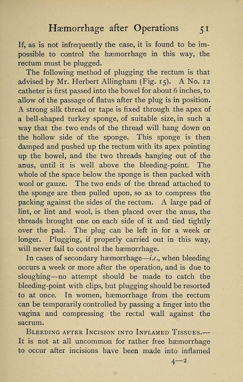 If, as is not infrequently the case, it is found to be im- possible to control the haemorrhage in this way, the rectum must be plugged. The following method of plugging the rectum is that advised by Mr. Herbert Allingham (Fig. 15). A No. 12 catheter is first passed into the bowel for about 6 inches, to allow of the passage of flatus after the plug is in position. A strong silk thread or tape is fixed through the apex of a bell-shaped turkey sponge, of suitable size, in such a way that the two ends of the thread will hang down on the hollow side of the sponge. This sponge is then damped and pushed up the rectum with its apex pointing up the bowel, and the two threads hanging out of the anus, until it is well above the bleeding-point. The whole of the space below the sponge is then packed with wool or gauze. The two ends of the thread attached to the sponge are then pulled upon, so as to compress the packing against the sides of the rectum. A large pad of lint, or lint and wool, is then placed over the anus, the threads brought one on each side of it and tied tightly over the pad. The plug can be left in for a week or longer. Plugging, if properly carried out in this way, will never fail to control the haemorrhage. In cases of secondary haemorrhage—i.e., when bleeding occurs a week or more after the operation, and is due to sloughing—no attempt should be made to catch the bleeding-point with clips, but plugging should be resorted to at once. In women, haemorrhage from the rectum can be temporarily controlled by passing a finger into the vagina and compressing the rectal wall against the sacrum. Bleeding after Incision into Inflamed Tissues.— It is not at all uncommon for rather free haemorrhage to occur after incisions have been made into inflamed 4—2