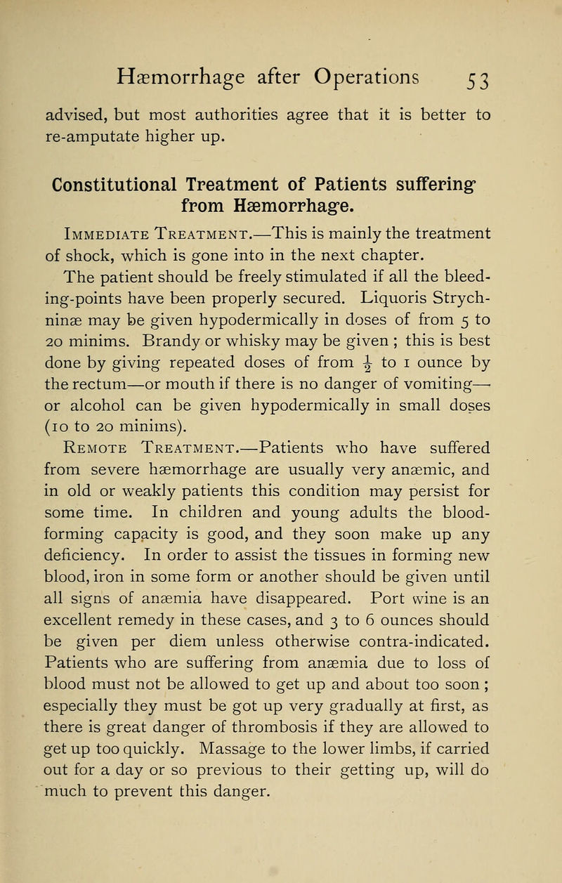 advised, but most authorities agree that it is better to re-amputate higher up. Constitutional Treatment of Patients suffering* from Haemorrhagre. Immediate Treatment.—This is mainly the treatment of shock, which is gone into in the next chapter. The patient should be freely stimulated if all the bleed- ing-points have been properly secured. Liquoris Strych- ninse may be given hypodermically in doses of from 5 to 20 minims. Brandy or whisky may be given ; this is best done by giving repeated doses of from -I- to i ounce by the rectum—or mouth if there is no danger of vomiting—■ or alcohol can be given hypodermically in small doses (10 to 20 minims). Remote Treatment.—Patients who have suffered from severe haemorrhage are usually very anaemic, and in old or weakly patients this condition may persist for some time. In children and young adults the blood- forming capacity is good, and they soon make up any deficiency. In order to assist the tissues in forming new blood, iron in some form or another should be given until all signs of anaemia have disappeared. Port wine is an excellent remedy in these cases, and 3 to 6 ounces should be given per diem unless otherwise contra-indicated. Patients who are suffering from anaemia due to loss of blood must not be allowed to get up and about too soon ; especially they must be got up very gradually at first, as there is great danger of thrombosis if they are allowed to get up too quickly. Massage to the lower limbs, if carried out for a day or so previous to their getting up, will do much to prevent this danger.