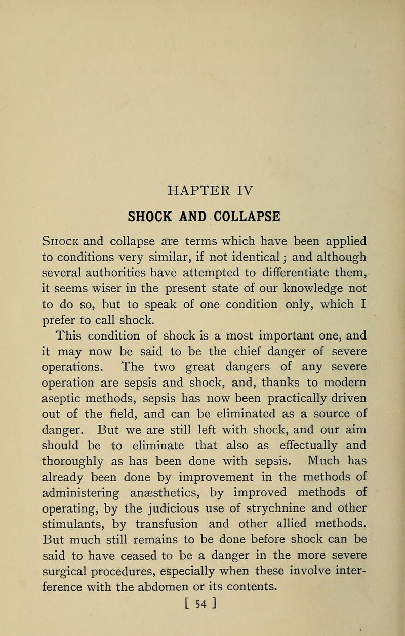 HAPTER IV SHOCK AND COLLAPSE Shock and collapse are terms which have been applied to conditions very similar, if not identical; and although several authorities have attempted to differentiate them, it seems wiser in the present state of our knowledge not to do so, but to speak of one condition only, which I prefer to call shock. This condition of shock is a most important one, and it may now be said to be the chief danger of severe operations. The two great dangers of any severe operation are sepsis and shock, and, thanks to modern aseptic methods, sepsis has now been practically driven out of the field, and can be eliminated as a source of danger. But we are still left with shock, and our aim should be to eliminate that also as effectually and thoroughly as has been done with sepsis. Much has already been done by improvement in the methods of administering anaesthetics, by improved methods of operating, by the judicious use of strychnine and other stimulants, by transfusion and other allied methods. But much still remains to be done before shock can be said to have ceased to be a danger in the more severe surgical procedures, especially when these involve inter- ference with the abdomen or its contents. [ 54]