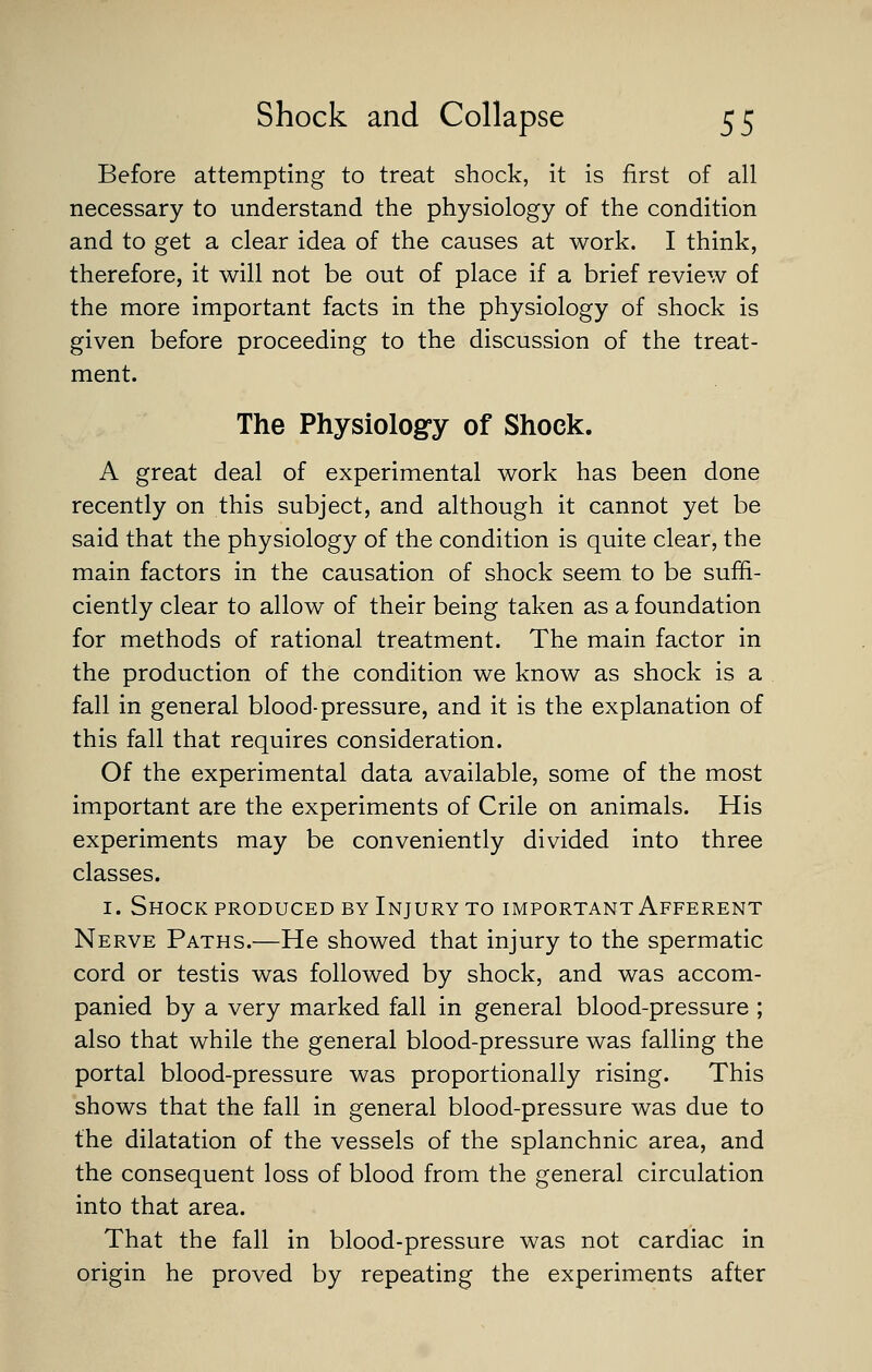 Before attempting to treat shock, it is first of all necessary to understand the physiology of the condition and to get a clear idea of the causes at work. I think, therefore, it will not be out of place if a brief review of the more important facts in the physiology of shock is given before proceeding to the discussion of the treat- ment. The Physiologry of Shock. A great deal of experimental work has been done recently on this subject, and although it cannot yet be said that the physiology of the condition is quite clear, the main factors in the causation of shock seem to be suffi- ciently clear to allow of their being taken as a foundation for methods of rational treatment. The main factor in the production of the condition we know as shock is a fall in general blood-pressure, and it is the explanation of this fall that requires consideration. Of the experimental data available, some of the most important are the experiments of Crile on animals. His experiments may be conveniently divided into three classes. I. Shock produced by Injury to important Afferent Nerve Paths.—He showed that injury to the spermatic cord or testis was followed by shock, and was accom- panied by a very marked fall in general blood-pressure ; also that while the general blood-pressure was falling the portal blood-pressure was proportionally rising. This shows that the fall in general blood-pressure was due to the dilatation of the vessels of the splanchnic area, and the consequent loss of blood from the general circulation into that area. That the fall in blood-pressure was not cardiac in origin he proved by repeating the experiments after