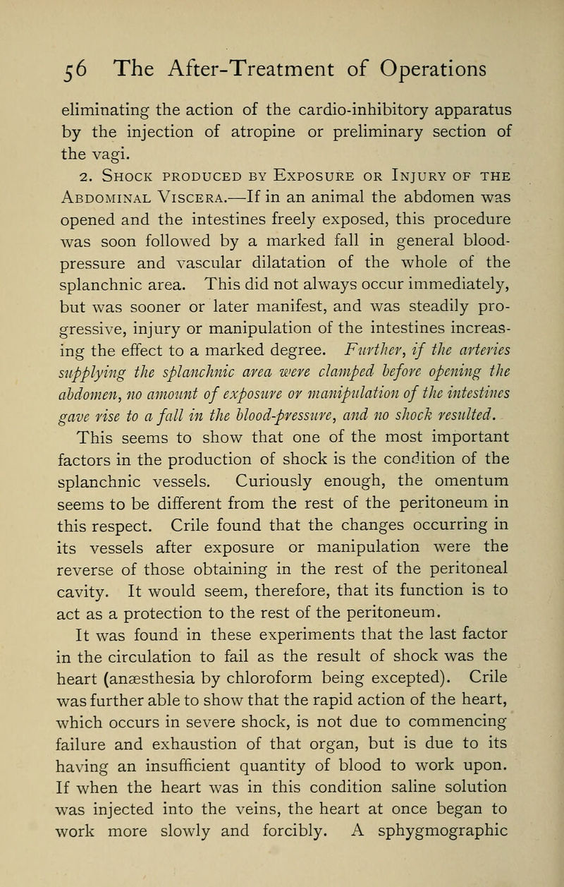 eliminating the action of the cardio-inhibitory apparatus by the injection of atropine or preUminary section of the vagi. 2. Shock produced by Exposure or Injury of the Abdominal Viscera.—If in an animal the abdomen was opened and the intestines freely exposed, this procedure was soon followed by a marked fall in general blood- pressure and vascular dilatation of the whole of the splanchnic area. This did not always occur immediately, but was sooner or later manifest, and was steadily pro- gressive, injury or manipulation of the intestines increas- ing the effect to a marked degree. Further, if the arteries supplying the splanchnic area were clamped before opening the abdomen, no amount of exposure or maniptilation of the intestines gave rise to a fall in the blood-press2ire, and no shock resulted. This seems to show that one of the most important factors in the production of shock is the condition of the splanchnic vessels. Curiously enough, the omentum seems to be different from the rest of the peritoneum in this respect. Crile found that the changes occurring in its vessels after exposure or manipulation were the reverse of those obtaining in the rest of the peritoneal cavity. It would seem, therefore, that its function is to act as a protection to the rest of the peritoneum. It was found in these experiments that the last factor in the circulation to fail as the result of shock was the heart (anaesthesia by chloroform being excepted). Crile was further able to show that the rapid action of the heart, which occurs in severe shock, is not due to commencing failure and exhaustion of that organ, but is due to its having an insufficient quantity of blood to work upon. If when the heart was in this condition saline solution was injected into the veins, the heart at once began to work more slowly and forcibly. A sphygmographic