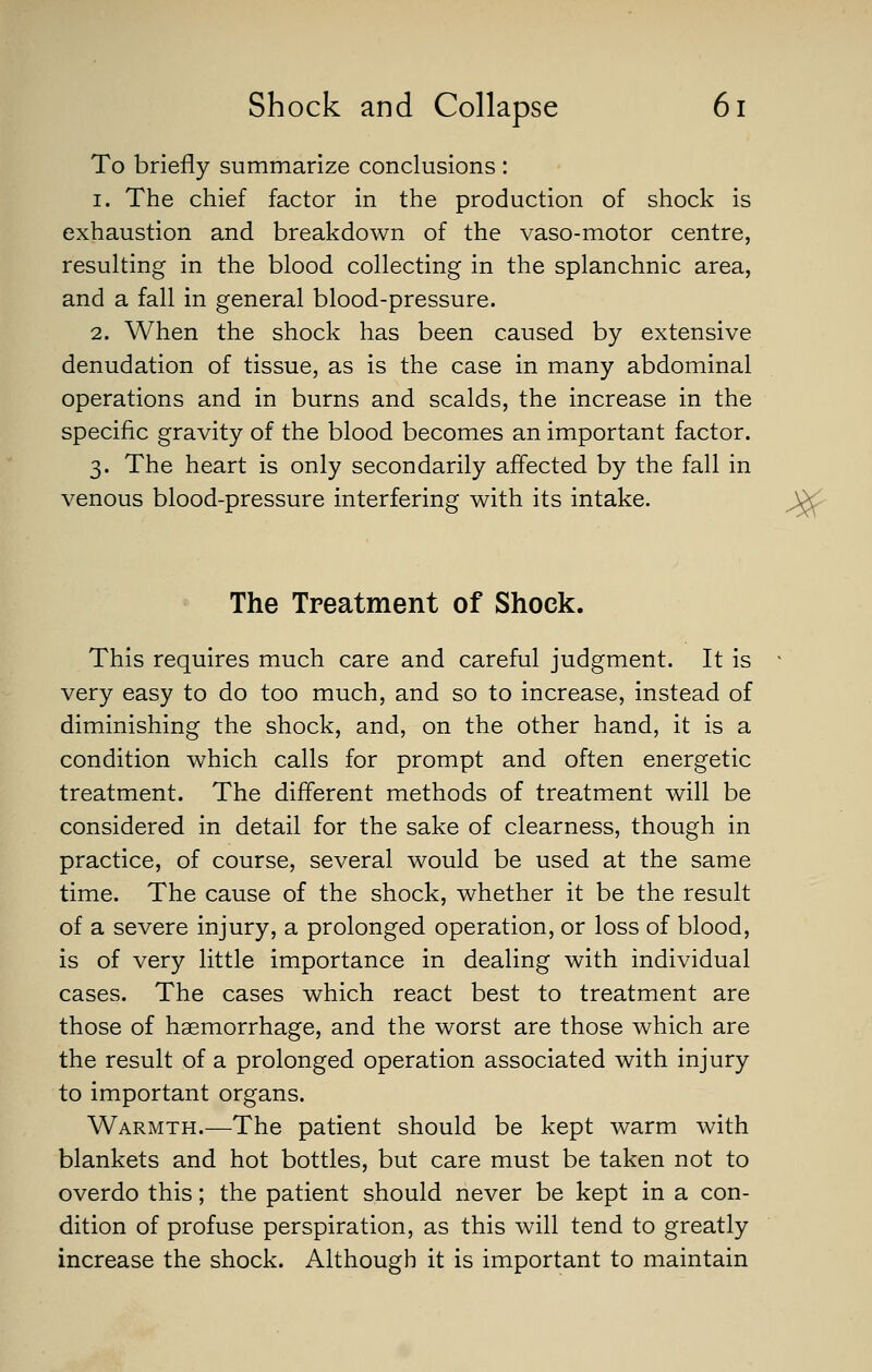 To briefly summarize conclusions : 1. The chief factor in the production of shock is exhaustion and breakdown of the vaso-motor centre, resulting in the blood collecting in the splanchnic area, and a fall in general blood-pressure. 2. When the shock has been caused by extensive denudation of tissue, as is the case in many abdominal operations and in burns and scalds, the increase in the specific gravity of the blood becomes an important factor. 3. The heart is only secondarily affected by the fall in venous blood-pressure interfering with its intake. ^ The Treatment of Shock. This requires much care and careful judgment. It is very easy to do too much, and so to increase, instead of diminishing the shock, and, on the other hand, it is a condition which calls for prompt and often energetic treatment. The different methods of treatment will be considered in detail for the sake of clearness, though in practice, of course, several would be used at the same time. The cause of the shock, whether it be the result of a severe injury, a prolonged operation, or loss of blood, is of very little importance in dealing with individual cases. The cases which react best to treatment are those of haemorrhage, and the worst are those which are the result of a prolonged operation associated with injury to important organs. Warmth.—The patient should be kept warm with blankets and hot bottles, but care must be taken not to overdo this; the patient should never be kept in a con- dition of profuse perspiration, as this will tend to greatly increase the shock. Although it is important to maintain