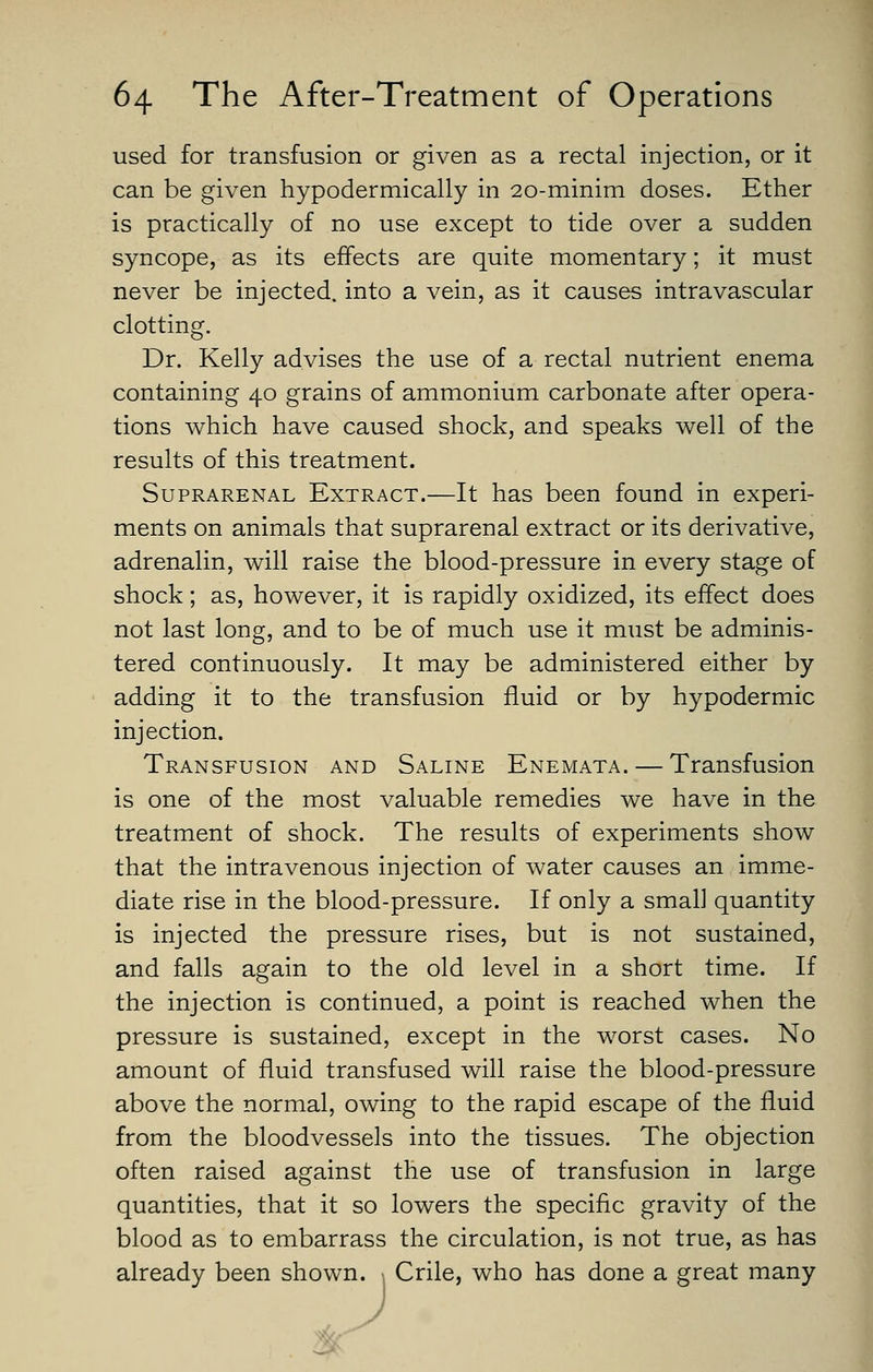 used for transfusion or given as a rectal injection, or it can be given hypodermically in 20-minim doses. Ether is practically of no use except to tide over a sudden syncope, as its effects are quite momentary; it must never be injected, into a vein, as it causes intravascular clotting. Dr. Kelly advises the use of a rectal nutrient enema containing 40 grains of ammonium carbonate after opera- tions which have caused shock, and speaks well of the results of this treatment. Suprarenal Extract.—It has been found in experi- ments on animals that suprarenal extract or its derivative, adrenalin, will raise the blood-pressure in every stage of shock; as, however, it is rapidly oxidized, its effect does not last long, and to be of much use it must be adminis- tered continuously. It may be administered either by adding it to the transfusion fluid or by hypodermic injection. Transfusion and Saline Enemata. — Transfusion is one of the most valuable remedies we have in the treatment of shock. The results of experiments show that the intravenous injection of water causes an imme- diate rise in the blood-pressure. If only a small quantity is injected the pressure rises, but is not sustained, and falls again to the old level in a short time. If the injection is continued, a point is reached when the pressure is sustained, except in the worst cases. No amount of fluid transfused will raise the blood-pressure above the normal, owing to the rapid escape of the fluid from the bloodvessels into the tissues. The objection often raised against the use of transfusion in large quantities, that it so lowers the specific gravity of the blood as to embarrass the circulation, is not true, as has already been shown. Crile, who has done a great many