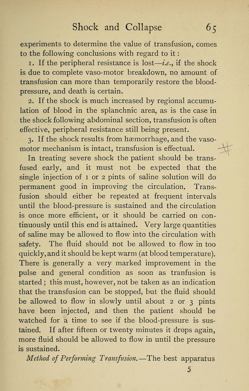 experiments to determine the value of transfusion, comes to the following conclusions with regard to it: 1. If the peripheral resistance is lost—i.e., if the shock is due to complete vaso-motor breakdown, no amount of transfusion can more than temporarily restore the blood- pressure, and death is certain. 2. If the shock is much increased by regional accumu- lation of blood in the splanchnic area, as is the case in the shock following abdominal section, transfusion is often effective, peripheral resistance still being present. 3. If the shock results from haemorrhage, and the vaso- motor mechanism is intact, transfusion is effectual.  vr' In treating severe shock the patient should be trans- fused early, and it must not be expected that the single injection of i or 2 pints of saline solution will do permanent good in improving the circulation. Trans- fusion should either be repeated at frequent intervals until the blood-pressure is sustained and the circulation is once more efficient, or it should be carried on con- tinuously until this end is attained. Very large quantities of saline may be allowed to flow into t^e circulation with safety. The fluid should not be allowed to flow in too quickly, and it should be kept warm (at blood temperature). There is generally a very marked improvement in the pulse and general condition as soon as tranfusion is started ; this must, however, not be taken as an indication that the transfusion can be stopped, but the fluid should be allowed to flow in slowly until about 2 or 3 pints have been injected, and then the patient should be watched for a time to see if the blood-pressure is sus- tained. If after fifteen or twenty minutes it drops again, more fliuid should be allowed to flow in until the pressure is sustained. Method of Performing Transfiision. —The best apparatus 5