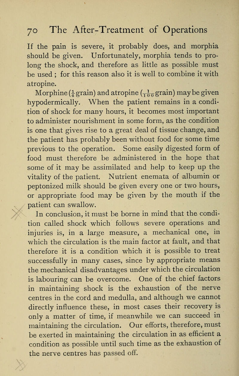 ^^ If the pain is severe, it probably does, and morphia should be given. Unfortunately, morphia tends to pro- long the shock, and therefore as little as possible must be used ; for this reason also it is well to combine it with atropine. Morphine (Jgrain) and atropine (y^^ grain) maybe given hypodermically. When the patient remains in a condi- tion of shock for many hours, it becomes most important to administer nourishment in some form, as the condition is one that gives rise to a great deal of tissue change, and the patient has probably been without food for some time previous to the operation. Some easily digested form of food must therefore be administered in the hope that some of it may be assimilated and help to keep up the vitality of the patient. Nutrient enemata of albumin or peptonized milk should be given every one or two hours, or appropriate food may be given by the mouth if the patient can swallow. In conclusion, it must be borne in mind that the condi- tion called shock which follows severe operations and injuries is, in a large measure, a mechanical one, in which the circulation is the main factor at fault, and that therefore it is a condition which it is possible to treat successfully in many cases, since by appropriate means the mechanical disadvantages under which the circulation is labouring can be overcome. One of the chief factors in maintaining shock is the exhaustion of the nerve centres in the cord and medulla, and although we cannot directly influence these, in most cases their recovery is only a matter of time, if meanwhile we can succeed in maintaining the circulation. Our efforts, therefore, must be exerted in maintaining the circulation in as efficient a condition as possible until such time as the exhaustion of the nerve centres has passed off.