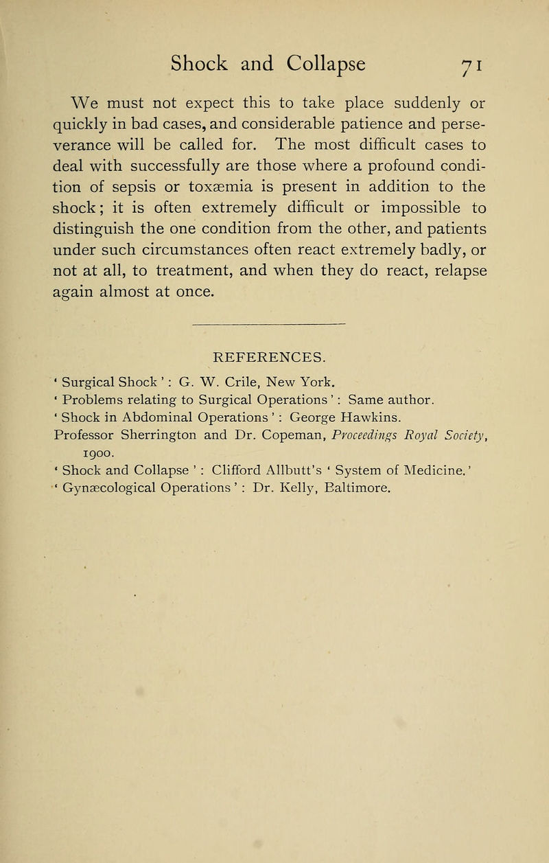 We must not expect this to take place suddenly or quickly in bad cases, and considerable patience and perse- verance will be called for. The most difficult cases to deal with successfully are those where a profound condi- tion of sepsis or toxaemia is present in addition to the shock; it is often extremely difficult or impossible to distinguish the one condition from the other, and patients under such circumstances often react extremely badly, or not at all, to treatment, and when they do react, relapse again almost at once. REFERENCES. • Surgical Shock ': G. W. Crile, New York. ' Problems relating to Surgical Operations' : Same author. ' Shock in Abdominal Operations ' : George Hawkins. Professor Sherrington and Dr. Copeman, Proceedings Royal Society, 1900. ' Shock and Collapse ' : Clifford Allbutt's ' System of Medicine.' ' Gynaecological Operations' : Dr. Kellj^ Baltimore.