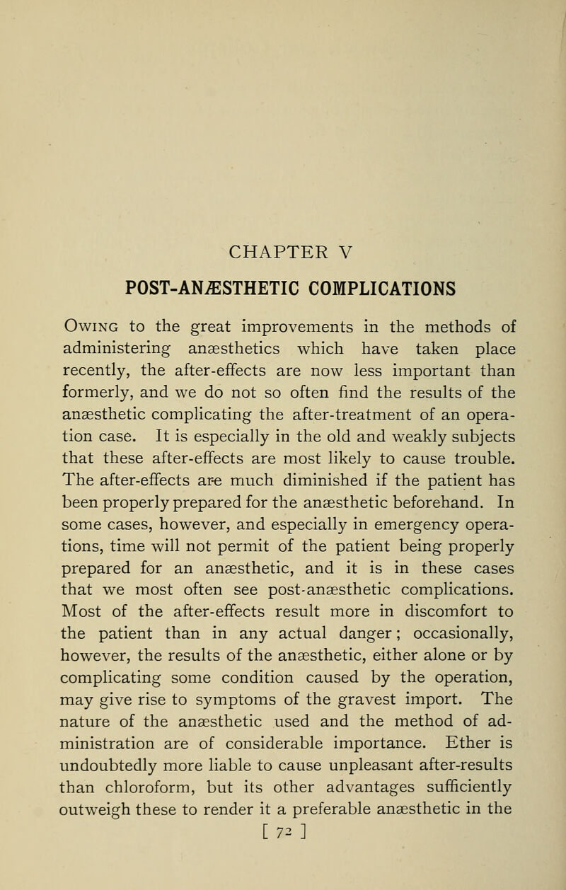 POST-ANESTHETIC COMPLICATIONS Owing to the great improvements in the methods of administering anaesthetics which have taken place recently, the after-effects are now less important than formerly, and we do not so often find the results of the anaesthetic complicating the after-treatment of an opera- tion case. It is especially in the old and weakly subjects that these after-effects are most likely to cause trouble. The after-effects ar-e much diminished if the patient has been properly prepared for the anaesthetic beforehand. In some cases, however, and especially in emergency opera- tions, time will not permit of the patient being properly prepared for an anaesthetic, and it is in these cases that we most often see post-anaesthetic complications. Most of the after-effects result more in discomfort to the patient than in any actual danger; occasionally, however, the results of the anaesthetic, either alone or by complicating some condition caused by the operation, may give rise to symptoms of the gravest import. The nature of the anaesthetic used and the method of ad- ministration are of considerable importance. Ether is undoubtedly more liable to cause unpleasant after-results than chloroform, but its other advantages sufficiently outweigh these to render it a preferable anaesthetic in the [72 ]
