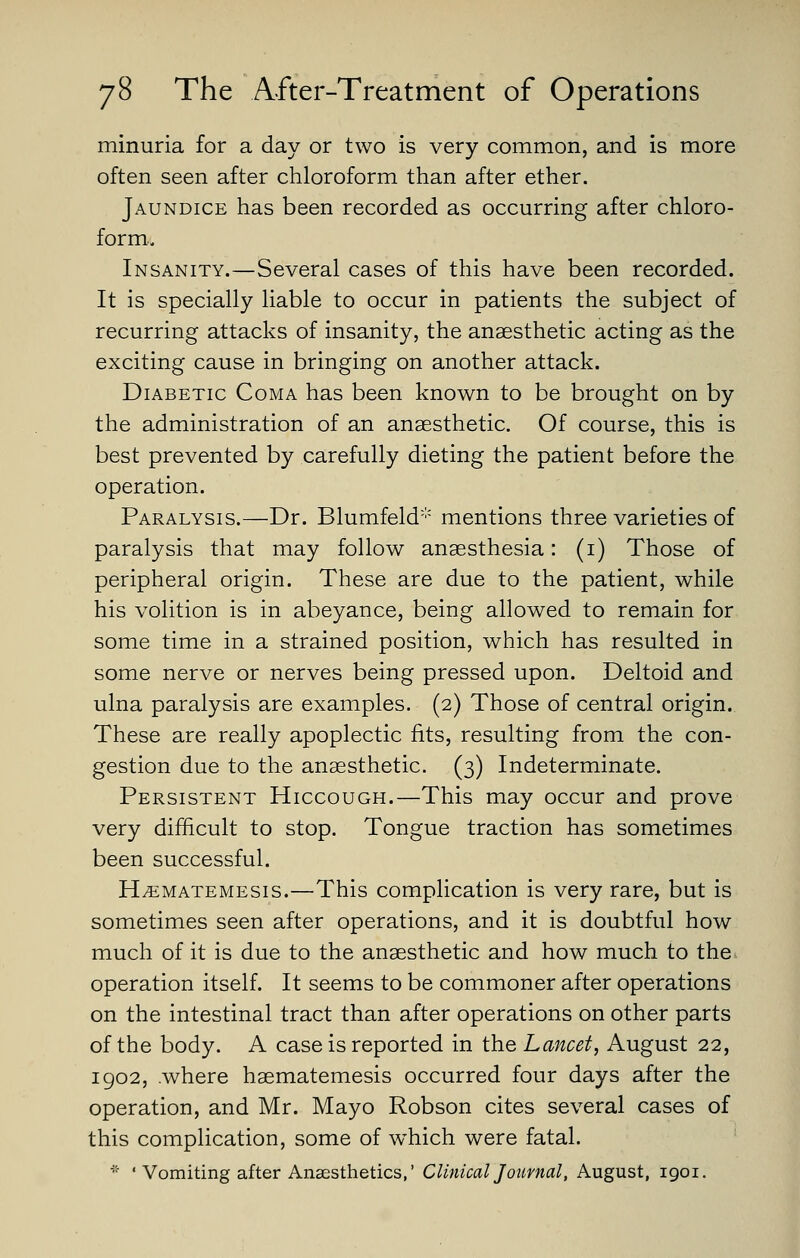 minuria for a day or two is very common, and is more often seen after chloroform than after ether. Jaundice has been recorded as occurring after chloro- form.. Insanity.—Several cases of this have been recorded. It is specially liable to occur in patients the subject of recurring attacks of insanity, the anaesthetic acting as the exciting cause in bringing on another attack. Diabetic Coma has been known to be brought on by the administration of an anaesthetic. Of course, this is best prevented by carefully dieting the patient before the operation. Paralysis.—Dr. Blumfeld mentions three varieties of paralysis that may follow anaesthesia: (i) Those of peripheral origin. These are due to the patient, while his volition is in abeyance, being allowed to remain for some time in a strained position, which has resulted in some nerve or nerves being pressed upon. Deltoid and ulna paralysis are examples. (2) Those of central origin. These are really apoplectic fits, resulting from the con- gestion due to the anaesthetic. (3) Indeterminate. Persistent Hiccough.—This may occur and prove very difficult to stop. Tongue traction has sometimes been successful. H^MATEMESis.—This Complication is very rare, but is sometimes seen after operations, and it is doubtful how much of it is due to the anaesthetic and how much to the^ operation itself. It seems to be commoner after operations on the intestinal tract than after operations on other parts of the body. A case is reported in the Lancet, August 22, 1902, .where haematemesis occurred four days after the operation, and Mr. Mayo Robson cites several cases of this complication, some of which were fatal. ■'• ' Vomiting after Anaesthetics,' Clinical Joumal, August, 1901.