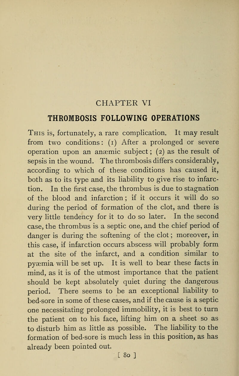 CHAPTER VI THROMBOSIS FOLLOWING OPERATIONS This is, fortunately, a rare complication. It may result from two conditions: (i) After a prolonged or severe operation upon an anaemic subject; (2) as the result of sepsis in the wound. The thrombosis differs considerably, according to which of these conditions has caused it, both as to its type and its liability to give rise to infarc- tion. In the first case, the thrombus is due to stagnation of the blood and infarction; if it occurs it will do so during the period of formation of the clot, and there is very little tendency for it to do so later. In the second case, the thrombus is a septic one, and the chief period of danger is during the softening of the clot; moreover, in this case, if infarction occurs abscess will probably form at the site of the infarct, and a condition similar to pyaemia will be set up. It is well to bear these facts in mind, as it is of the utmost importance that the patient should be kept absolutely quiet during the dangerous period. There seems to be an exceptional liability to bed-sore in some of these cases, and if the cause is a septic one necessitating prolonged immobility, it is best to turn the patient on to his face, lifting him on a sheet so as to disturb him as little as possible. The liability to the formation of bed-sore is much less in this position, as has already been pointed out.