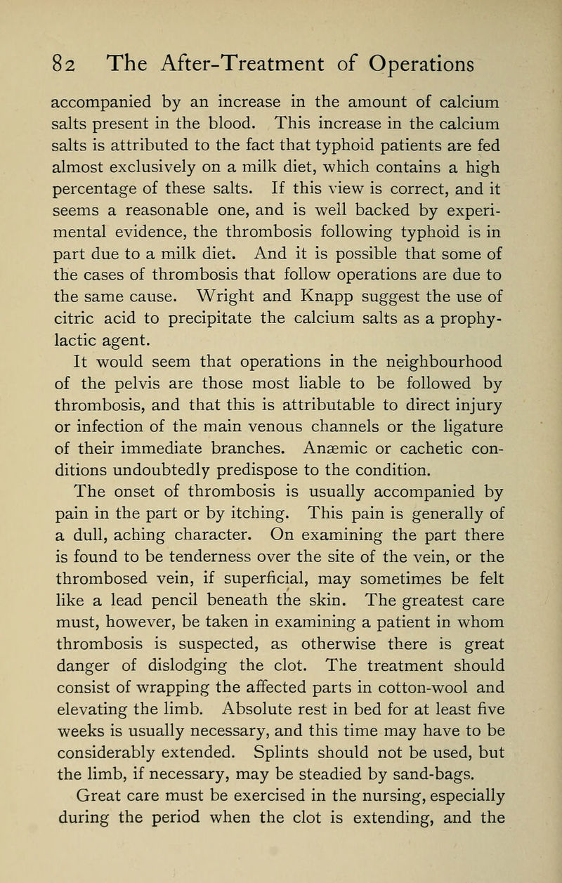 accompanied by an increase in the amount of calcium salts present in the blood. This increase in the calcium salts is attributed to the fact that typhoid patients are fed almost exclusively on a milk diet, which contains a high percentage of these salts. If this view is correct, and it seems a reasonable one, and is well backed by experi- mental evidence, the thrombosis following typhoid is in part due to a milk diet. And it is possible that some of the cases of thrombosis that follow operations are due to the same cause. Wright and Knapp suggest the use of citric acid to precipitate the calcium salts as a prophy- lactic agent. It would seem that operations in the neighbourhood of the pelvis are those most liable to be followed by thrombosis, and that this is attributable to direct injury or infection of the main venous channels or the ligature of their immediate branches. Anaemic or cachetic con- ditions undoubtedly predispose to the condition. The onset of thrombosis is usually accompanied by pain in the part or by itching. This pain is generally of a dull, aching character. On examining the part there is found to be tenderness over the site of the vein, or the thrombosed vein, if superficial, may sometimes be felt like a lead pencil beneath the skin. The greatest care must, however, be taken in examining a patient in whom thrombosis is suspected, as otherwise there is great danger of dislodging the clot. The treatment should consist of wrapping the affected parts in cotton-wool and elevating the limb. Absolute rest in bed for at least five weeks is usually necessary, and this time may have to be considerably extended. Splints should not be used, but the limb, if necessary, may be steadied by sand-bags. Great care must be exercised in the nursing, especially during the period when the clot is extending, and the