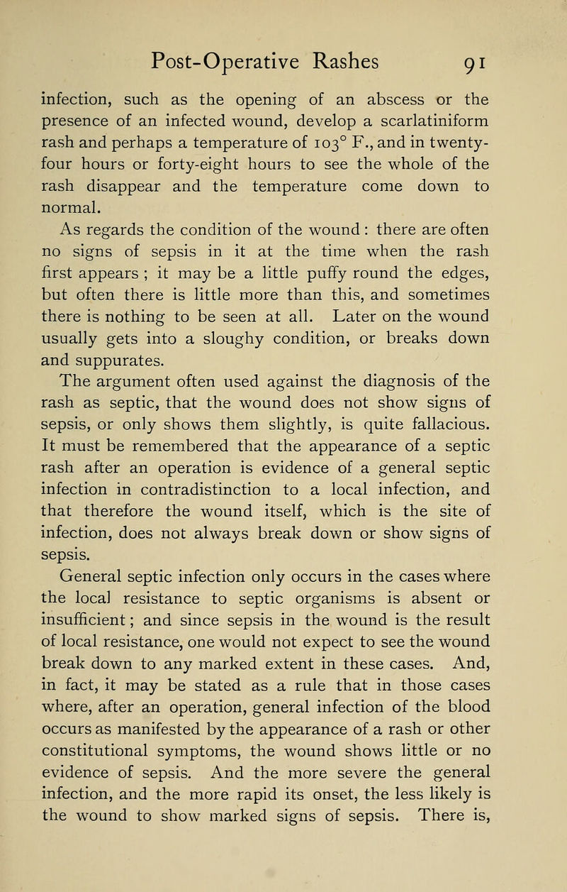 infection, such as the opening of an abscess or the presence of an infected wound, develop a scarlatiniform rash and perhaps a temperature of 103° F., and in twenty- four hours or forty-eight hours to see the whole of the rash disappear and the temperature come down to normal. As regards the condition of the wound : there are often no signs of sepsis in it at the time when the rash first appears ; it may be a little puffy round the edges, but often there is little more than this, and sometimes there is nothing to be seen at all. Later on the wound usually gets into a sloughy condition, or breaks down and suppurates. The argument often used against the diagnosis of the rash as septic, that the wound does not show signs of sepsis, or only shows them slightly, is quite fallacious. It must be remembered that the appearance of a septic rash after an operation is evidence of a general septic infection in contradistinction to a local infection, and that therefore the wound itself, which is the site of infection, does not always break down or show signs of sepsis. General septic infection only occurs in the cases where the local resistance to septic organisms is absent or insufficient; and since sepsis in the wound is the result of local resistance, one would not expect to see the wound break down to any marked extent in these cases. And, in fact, it may be stated as a rule that in those cases where, after an operation, general infection of the blood occurs as manifested by the appearance of a rash or other constitutional symptoms, the wound shows little or no evidence of sepsis. And the more severe the general infection, and the more rapid its onset, the less likely is the wound to show marked signs of sepsis. There is.