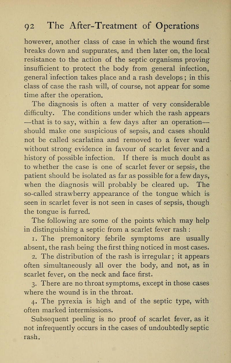 however, another class of case in which the wound first breaks down and suppurates, and then later on, the local resistance to the action of the septic organisms proving insufficient to protect the body from general infection, general infection takes place and a rash develops; in this class of case the rash will, of course, not appear for some time after the operation. The diagnosis is often a matter of very considerable difiiculty. The conditions under which the rash appears —that is to say, within a few days after an operation— should make one suspicious of sepsis, and cases should not be called scarlatina and removed to a fever ward without strong evidence in favour of scarlet fever and a history of possible infection. If there is much doubt as to whether the case is one of scarlet fever or sepsis, the patient should be isolated as far as possible for a few days, when the diagnosis will probably be cleared up. The so-called strawberry appearance of the tongue which is seen in scarlet fever is not seen in cases of sepsis, though the tongue is furred. The following are some of the points which may help in distinguishing a septic from a scarlet fever rash : 1. The premonitory febrile symptoms are usually absent, the rash being the first thing noticed in most cases. 2. The distribution of the rash is irregular; it appears often simultaneously all over the body, and not, as in scarlet fever, on the neck and face first. 3. There are no throat symptoms, except in those cases where the wound is in the throat. 4. The pyrexia is high and of the septic type, with often marked intermissions. Subsequent peeling is no proof of scarlet fever, as it not infrequently occurs in the cases of undoubtedly septic rash.