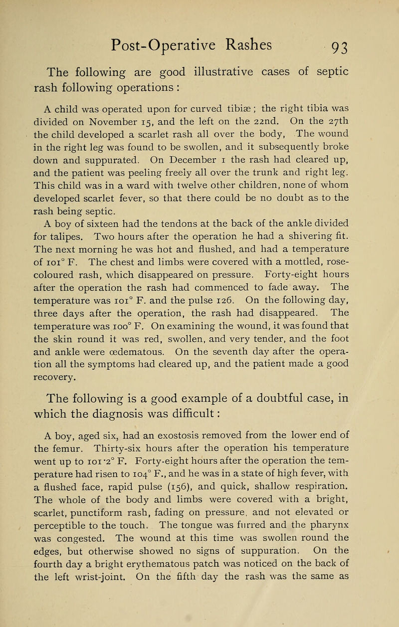 The following are good illustrative cases of septic rash following operations: A child was operated upon for curved tibiae ; the right tibia was divided on November 15, and the left on the 22nd. On the 27th the child developed a scarlet rash all over the body, The wound in the right leg was found to be swollen, and it subsequently broke down and suppurated. On December i the rash had cleared up, and the patient was peeling freely all over the trunk and right leg. This child was in a ward with twelve other children, none of whom developed scarlet fever, so that there could be no doubt as to the rash being septic. A boy of sixteen had the tendons at the back of the ankle divided for talipes. Two hours after the operation he had a shivering fit. The next morning he was hot and flushed, and had a temperature of loi F. The chest and limbs were covered with a mottled, rose- coloured rash, which disappeared on pressure. Forty-eight hours after the operation the rash had commenced to fade away. The temperature was 101° F. and the pulse 126. On the following day, three days after the operation, the rash had disappeared. The temperature was 100° F. On examining the wound, it was found that the skin round it was red, swollen, and very tender, and the foot and ankle were oedematous. On the seventh day after the opera- tion all the symptoms had cleared up, and the patient made a good recovery. The following is a good example of a doubtful case, in which the diagnosis was difficult: A boy, aged six, had an exostosis removed from the lower end of the femur. Thirty-six hours after the operation his temperature went up to loi '2° F. Forty-eight hours after the operation the tem- perature had risen to 104° F., and he was in a state of high fever, with a flushed face, rapid pulse (156), and quick, shallow respiration. The whole of the body and limbs were covered with a bright, scarlet, punctiform rash, fading on pressure, and not elevated or perceptible to the touch. The tongue was furred and the pharynx was congested. The wound at this time svas swollen round the edges, but otherwise showed no signs of suppuration. On the fourth day a bright erythematous patch was noticed on the back of the left wrist-joint. On the fifth day the rash was the same as