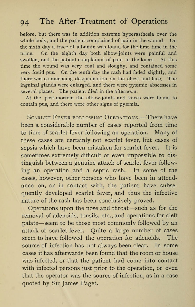 before, but there was in addition extreme hyperasthesia over the whole body, and the patient complained of pain in the wound. On the sixth day a trace of albumin was found for the first time in the urine. On the eighth day both elbow-joints were painful and swollen, and the patient complained of pain in the knees. At this time the wound was very foul and sloughy, and contained some very foetid pus. On the tenth day the rash had faded slightly, and there was commencing desquamation on the chest and face. The inguinal glands were enlarged, and there were pyasmic abscesses in several places. The patient died in the afternoon. At the post-mortem the elbow-joints and knees were found to contain pus, and there were other signs of pyaemia. Scarlet Fever following Operations.—There have been a considerable number of cases reported from time to time of scarlet fever following an operation. Many of these cases are certainly not scarlet fever, but cases of sepsis which have been mistaken for scarlet fever. It is sometimes extremely difficult or even impossible to dis- tinguish between a genuine attack of scarlet fever follow- ing an operation and a septic rash. In some of the cases, however, other persons who have been in attend- ance on, or in contact with, the patient have subse- quently developed scarlet fever, and thus the infective nature of the rash has been conclusively proved. Operations upon the nose and throat—such as for the removal of adenoids, tonsils, etc., and operations for cleft palate—seem to be those most commonly followed by an attack of scarlet fever. Quite a large number of cases seem to have followed the operation for adenoids. The source of infection has not always been clear. In some cases it has afterwards been found that the room or house was infected, or that the patient had come into contact with infected persons just prior to the operation, or even that the operator was the source of infection, as in a case quoted by Sir James Paget.