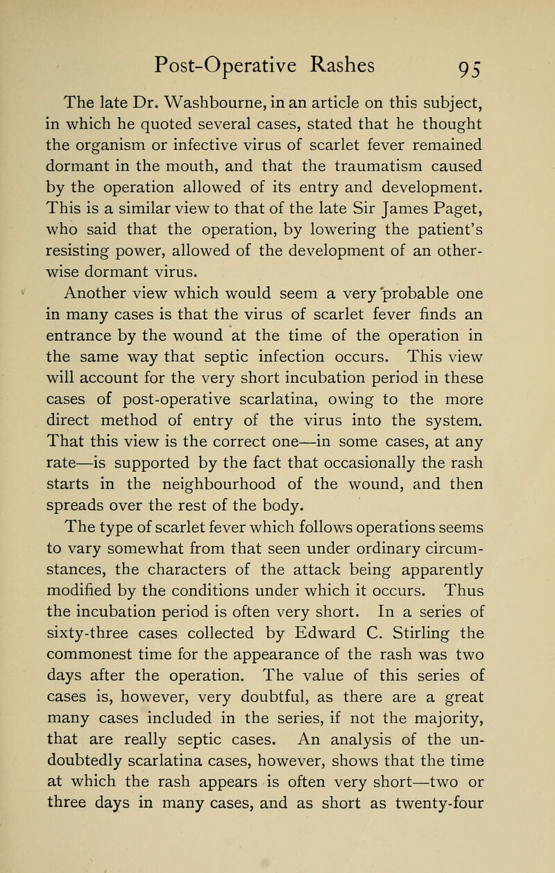 The late Dr. Washbourne, in an article on this subject, in which he quoted several cases, stated that he thought the organism or infective virus of scarlet fever remained dormant in the mouth, and that the traumatism caused by the operation allowed of its entry and development. This is a similar view to that of the late Sir James Paget, who said that the operation, by lowering the patient's resisting power, allowed of the development of an other- wise dormant virus. Another view which would seem a very 'probable one in many cases is that the virus of scarlet fever finds an entrance by the wound at the time of the operation in the same way that septic infection occurs. This view will account for the very short incubation period in these cases of post-operative scarlatina, owing to the more direct method of entry of the virus into the system. That this view is the correct one—in some cases, at any rate—is supported by the fact that occasionally the rash starts in the neighbourhood of the wound, and then spreads over the rest of the body. The type of scarlet fever which follows operations seems to vary somewhat from that seen under ordinary circum- stances, the characters of the attack being apparently modified by the conditions under which it occurs. Thus the incubation period is often very short. In a series of sixty-three cases collected by Edward C. Stirling the commonest time for the appearance of the rash was two days after the operation. The value of this series of cases is, however, very doubtful, as there are a great many cases included in the series, if not the majority, that are really septic cases. An analysis of the un- doubtedly scarlatina cases, however, shows that the time at which the rash appears is often very short—two or three days in many cases, and as short as twenty-four