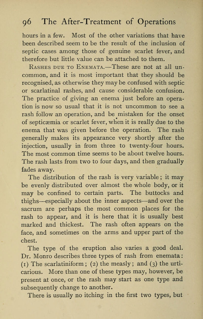 hours in a few. Most of the other variations that have been described seem to be the result of the inclusion of septic cases among those of genuine scarlet fever, and therefore but little value can be attached to them. Rashes due to Enemata.—These are not at all un- common, and it is most important that they should be recognised, as otherwise they may be confused with septic or scarlatinal rashes, and cause considerable confusion. The practice of giving an enema just before an opera- tion is now so usual that it is not uncommon to see a rash follow an operation, and be mistaken for the onset of septicaemia or scarlet fever, when it is really due to the enema that was given before the operation. The rash generally makes its appearance very shortly after the injection, usually in from three to twenty-four hours. The most common time seems to be about twelve hours. The rash lasts from two to four days, and then gradually fades away. The distribution of the rash is very variable; it may be evenly distributed over almost the whole body, or it may be confined to certain parts. The buttocks and thighs—especially about the inner aspects—and over the sacrum are perhaps the most common places for the rash to appear, and it is here that it is usually best marked and thickest. The rash often appears on the face, and sometimes on the arms and upper part of the chest. The type of the eruption also varies a good deal. Dr. Monro describes three types of rash from enemata: (i) The scarlatiniform ; (2) the measly ; and (3) the urti- carious. More than one of these types may, however, be present at once, or the rash may start as one type and subsequently change to another. There is usually no itching in the first two types, but