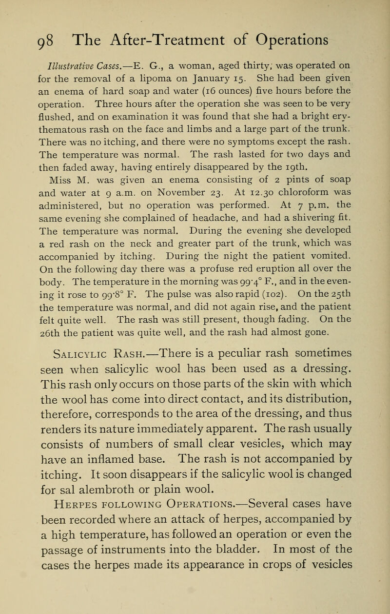 Illustrative Cases.—E. G., a woman, aged thirty; was operated on for the removal of a Hpoma on January 15. She had been given an enema of hard soap and water (16 ounces) five hours before the operation. Three hours after the operation she was seen to be very flushed, and on examination it was found that she had a bright ery- thematous rash on the face and limbs and a large part of the trunk. There was no itching, and there were no symptoms except the rash. The temperature was normal. The rash lasted for two days and then faded away, having entirely disappeared by the 19th. Miss M. was given an enema consisting of 2 pints of soap and water at 9 a.m. on November 23. At 12.30 chloroform was administered, but no operation was performed. At 7 p.m. the same evening she complained of headache, and had a shivering fit. The temperature was normal. During the evening she developed a red rash on the neck and greater part of the trunk, which was accompanied by itching. During the night the patient vomited. On the following day there was a profuse red eruption all over the body. The temperature in the morning was 99*4° F., and in the even- ing it rose to 998° F, The pulse was also rapid (102). On the 25th the temperature was normal, and did not again rise, and the patient felt quite well. The rash was still present, though fading. On the 26th the patient was quite well, and the rash had almost gone. Salicylic Rash.—There is a peculiar rash sometimes seen when salicylic wool has been used as a dressing. This rash only occurs on those parts of the skin with which the wool has come into direct contact, and its distribution, therefore, corresponds to the area of the dressing, and thus renders its nature immediately apparent. The rash usually consists of numbers of small clear vesicles, which may have an inflamed base. The rash is not accompanied by itching. It soon disappears if the salicylic wool is changed for sal alembroth or plain wool. Herpes following Operations.—Several cases have been recorded where an attack of herpes, accompanied by a high temperature, has followed an operation or even the passage of instruments into the bladder. In most of the cases the herpes made its appearance in crops of vesicles