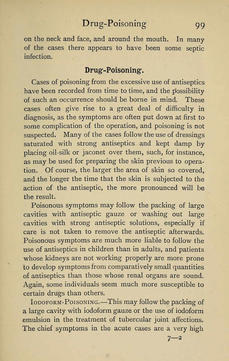 on the neck and face, and around the mouth. In many of the cases there appears to have been some septic infection. Dpug'-Poisoning. Cases of poisoning from the excessive use of antiseptics have been recorded from time to time, and the p'ossibiHty of such an occurrence should be borne in mind. These cases often give rise to a great deal of difficulty in diagnosis, as the symptoms are often put down at first to some complication of the operation, and poisoning is not suspected. Many of the cases follow the use of dressings saturated with strong antiseptics and kept damp by placing oil-silk or jaconet over them, such, for instance, as may be used for preparing the skin previous to opera- tion. Of course, the larger the area of skin so covered, and the longer the time that the skin is subjected to the action of the antiseptic, the more pronounced will be the result. Poisonous symptoms may follow the packing of large cavities with antiseptic gauze or washing out large cavities with strong antiseptic solutions, especially if care is not taken to remove the antiseptic afterwards. Poisonous symptoms are much more Hable to follow the use of antiseptics in children than in adults, and patients whose kidneys are not working properly are more prone to develop symptoms from comparatively small quantities of antiseptics than those whose renal organs are sound. Again, some individuals seem much more susceptible to certain drugs than others. loDOFORM-PoisoNiNG.—This may follow the packing of a large cavity with iodoform gauze or the use of iodoform emulsion in the treatment of tubercular joint affections. The chief symptoms in the acute cases are a very high 7—2