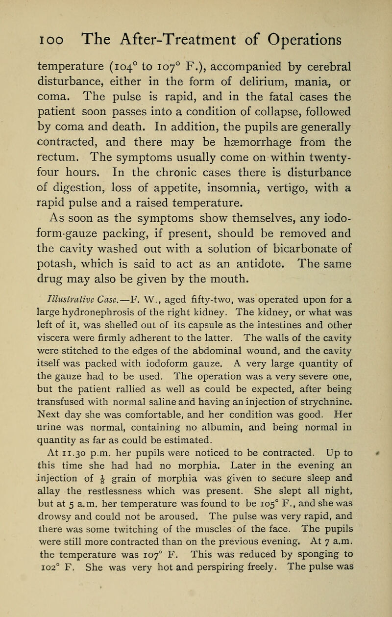 temperature (104° to 107° F.), accompanied by cerebral disturbance, either in the form of deHrium, mania, or coma. The pulse is rapid, and in the fatal cases the patient soon passes into a condition of collapse, followed by coma and death. In addition, the pupils are generally contracted, and there may be haemorrhage from the rectum. The symptoms usually come on within twenty- four hours. In the chronic cases there is disturbance of digestion, loss of appetite, insomnia, vertigo, with a rapid pulse and a raised temperature. As soon as the symptoms show themselves, any iodo- form-gauze packing, if present, should be removed and the cavity washed out with a solution of bicarbonate of potash, which is said to act as an antidote. The same drug may also be given by the mouth. Illustrative Case.—F. W., aged fifty-two, was operated upon for a large hydronephrosis of the right kidney. The kidney, or what was left of it, was shelled out of its capsule as the intestines and other viscera were firmly adherent to the latter. The walls of the cavity were stitched to the edges of the abdominal wound, and the cavity itself was packed with iodoform gauze. A very large quantity of the gauze had to be used. The operation was a very severe one, but the patient rallied as well as could be expected, after being transfused with normal saline and having an injection of strychnine. Next day she was comfortable, and her condition was good. Her urine was normal, containing no albumin, and being normal in quantity as far as could be estimated. At 11.30 p.m. her pupils were noticed to be contracted. Up to this time she had had no morphia. Later in the evening an injection of | grain of morphia was given to secure sleep and allay the restlessness which was present. She slept all night, but at 5 a.m. her temperature was found to be 105° F., and she was drowsy and could not be aroused. The pulse was very rapid, and there was some twitching of the muscles of the face. The pupils were still more contracted than on the previous evening. At 7 a.m. the temperature was 107° F. This was reduced by sponging to 102° F. She was very hot and perspiring freely. The pulse was