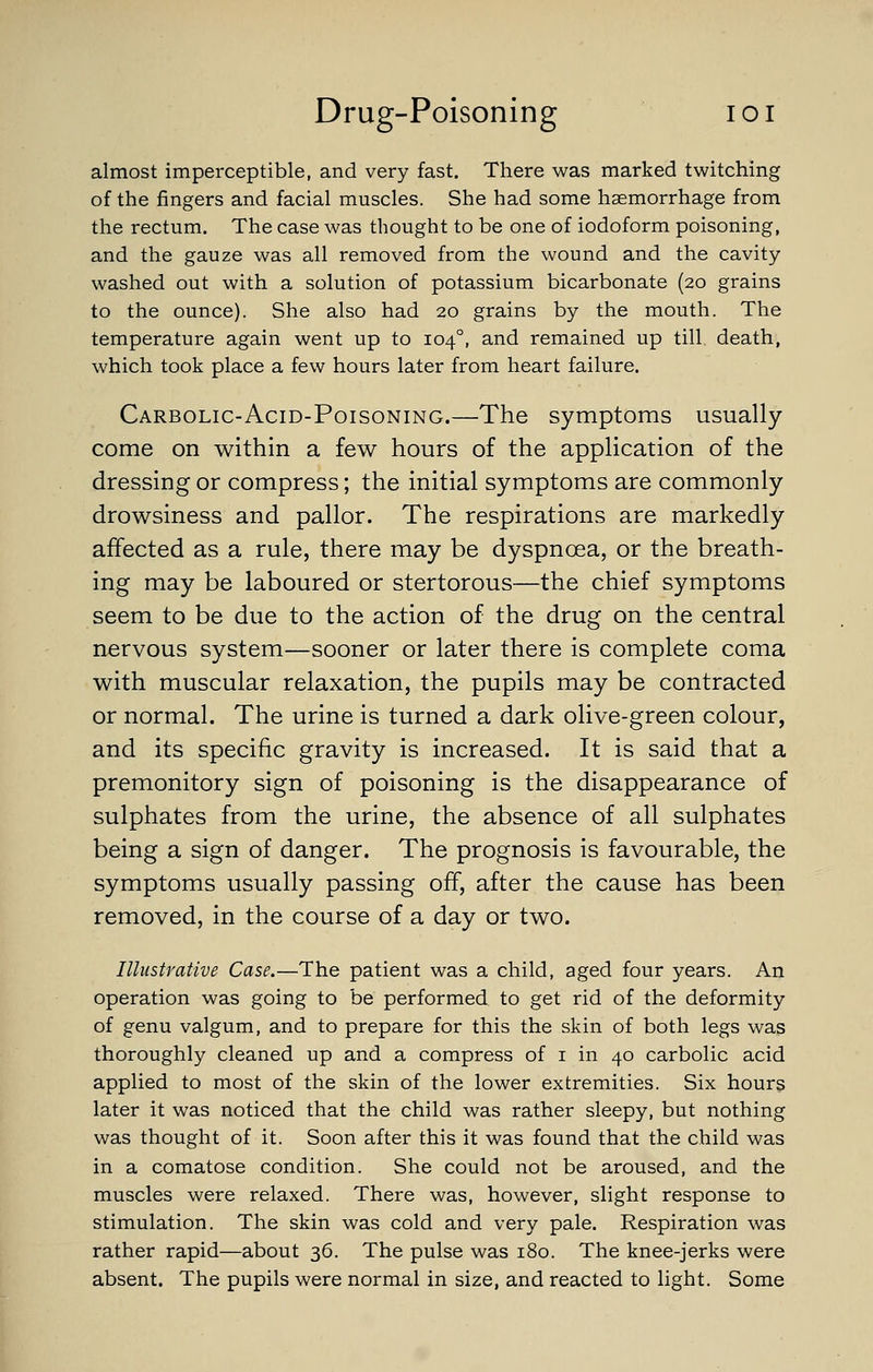 almost imperceptible, and very fast. There was marked twitching of the fingers and facial muscles. She had some haemorrhage from the rectum. The case was thought to be one of iodoform poisoning, and the gauze was all removed from the wound and the cavity washed out with a solution of potassium bicarbonate (20 grains to the ounce). She also had 20 grains by the mouth. The temperature again went up to 104°, and remained up till death, which took place a few hours later from heart failure. Carbolic-Acid-Poisoning.—The symptoms usually- come on within a few hours of the application of the dressing or compress; the initial symptoms are commonly drowsiness and pallor. The respirations are markedly affected as a rule, there may be dyspnoea, or the breath- ing may be laboured or stertorous—the chief symptoms seem to be due to the action of the drug on the central nervous system—sooner or later there is complete coma with muscular relaxation, the pupils may be contracted or normal. The urine is turned a dark olive-green colour, and its specific gravity is increased. It is said that a premonitory sign of poisoning is the disappearance of sulphates from the urine, the absence of all sulphates being a sign of danger. The prognosis is favourable, the symptoms usually passing off, after the cause has been removed, in the course of a day or two. Illustrative Case.—The patient was a child, aged four years. An operation was going to be performed to get rid of the deformity of genu valgum, and to prepare for this the skin of both legs was thoroughly cleaned up and a compress of i in 40 carbolic acid applied to most of the skin of the lower extremities. Six hours later it was noticed that the child was rather sleepy, but nothing was thought of it. Soon after this it was found that the child was in a comatose condition. She could not be aroused, and the muscles were relaxed. There was, however, slight response to stimulation. The skin was cold and very pale. Respiration was rather rapid—about 36. The pulse was 180. The knee-jerks were absent. The pupils were normal in size, and reacted to light. Some