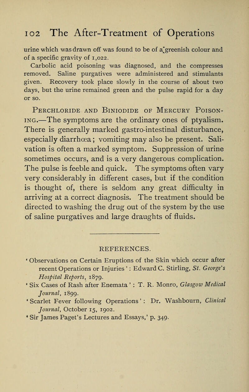 urine which was drawn off was found to be of a[^greenish colour and of a specific gravity of 1,022. Carbolic acid poisoning was diagnosed, and the compresses removed. Saline purgatives were administered and stimulants given. Recovery took place slowly in the course of about two days, but the urine remained green and the pulse rapid for a day or so. Perchloride and Biniodide of Mercury Poison- ing.—The symptoms are the ordinary ones of ptyalism. There is generally marked gastro-intestinal disturbance, especially diarrhoea; vomiting may also be present. Sali- vation is often a marked symptom. Suppression of urine sometimes occurs, and is a very dangerous complication. The pulse is feeble and quick. The symptoms often vary very considerably in different cases, but if the condition is thought of, there is seldom any great difficulty in arriving at a correct diagnosis. The treatment should be directed to washing the drug out of the system by the use of saline purgatives and large draughts of fluids. REFERENCES. ' Observations on Certain Eruptions of the Skin which occur after recent Operations or Injuries ' : Edward C. Stirling, St. George's Hospital Reports, 1879. • Six Cases of Rash after Enemata ' : T. R. Monro, Glasgow Medical Journal, 1899. • Scarlet Fever following Operations' : Dr. Washbourn, Clinical Journal, October 15, 1902. • Sir James Paget's Lectures and Essays,' p. 349.