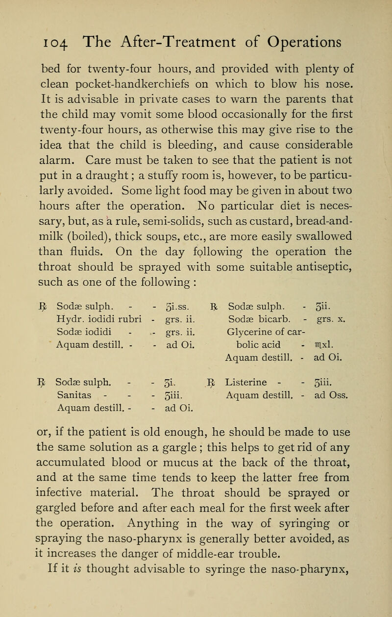 bed for twenty-four hours, and provided with plenty of clean pocket-handkerchiefs on which to blow his nose. It is advisable in private cases to warn the parents that the child may vomit some blood occasionally for the first twenty-four hours, as otherwise this may give rise to the idea that the child is bleeding, and cause considerable alarm. Care must be taken to see that the patient is not put in a draught; a stuffy room is, however, to be particu- larly avoided. Some light food may be given in about two hours after the operation. No particular diet is neces- sary, but, as a rule, semi-solids, such as custard, bread-and- milk (boiled), thick soups, etc., are more easily swallowed than fluids. On the day following the operation the throat should be sprayed with some suitable antiseptic, such as one of the following : ^ Sodse sulph. - 5i.ss. R Sodae sulph. 5ii. Hydr. iodidi rubri - grs. ii. Sodae bicarb. grs. X. Sodse iodidi - grs. ii. Glycerine of car- Aquam destill. - - adOi. bolic acid Aquam destill. - nixl. adOi. ^ Sodae sulph. - 5i- .^ Listerine - 5iii. Sanitas - - 3iii- Aquam destill. - ad Oss. Aquam destill. - - adOi. or, if the patient is old enough, he should be made to use the same solution as a gargle ; this helps to get rid of any accumulated blood or mucus at the back of the throat, and at the same time tends to keep the latter free from infective material. The throat should be sprayed or gargled before and after each meal for the first week after the operation. Anything in the way of syringing or spraying the naso-pharynx is generally better avoided, as it increases the danger of middle-ear trouble. If it is thought advisable to syringe the naso-pharynx,