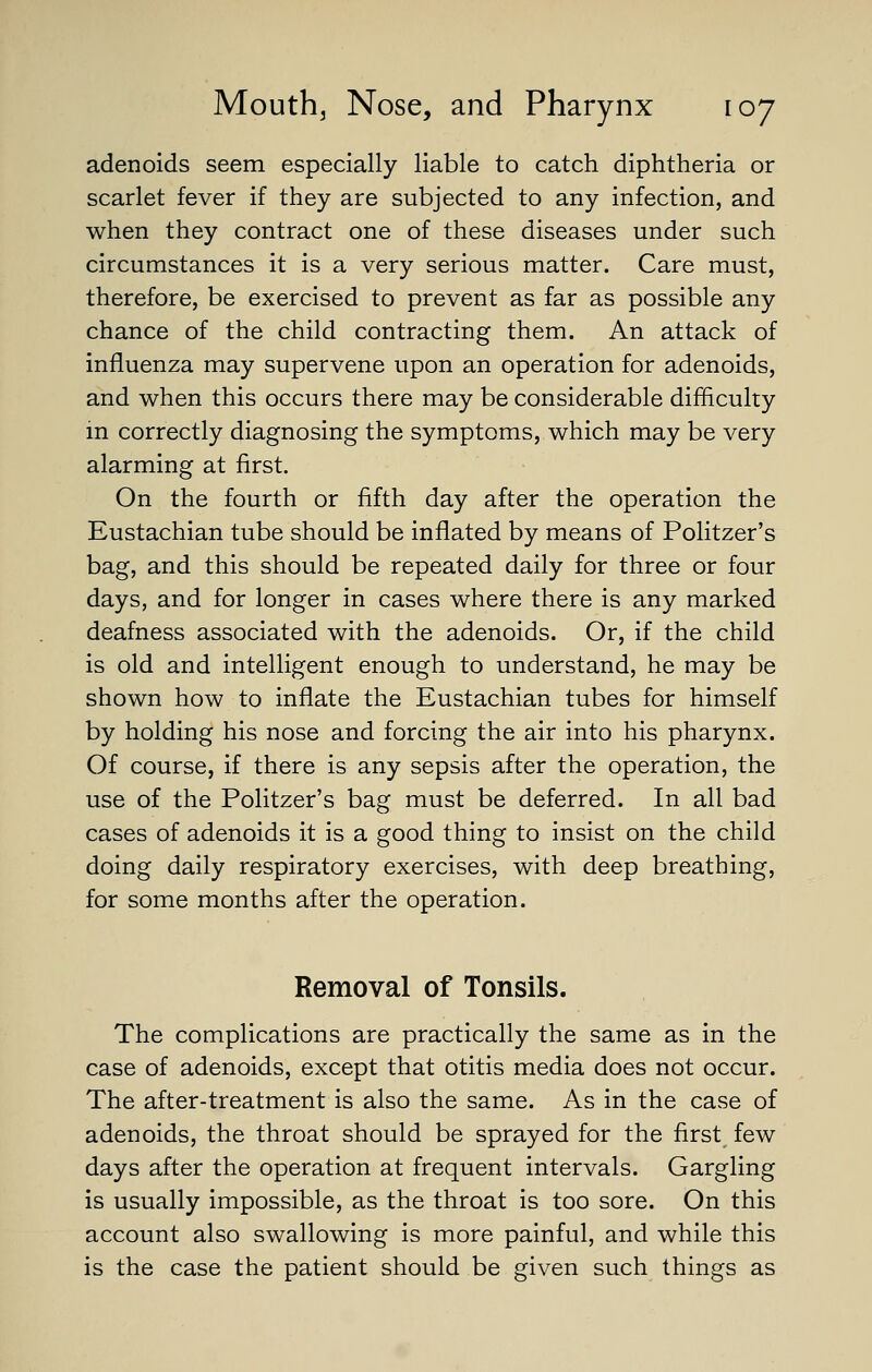 adenoids seem especially liable to catch diphtheria or scarlet fever if they are subjected to any infection, and when they contract one of these diseases under such circumstances it is a very serious matter. Care must, therefore, be exercised to prevent as far as possible any chance of the child contracting them. An attack of influenza may supervene upon an operation for adenoids, and when this occurs there may be considerable difficulty in correctly diagnosing the symptoms, which may be very alarming at first. On the fourth or fifth day after the operation the Eustachian tube should be inflated by means of Politzer's bag, and this should be repeated daily for three or four days, and for longer in cases where there is any marked deafness associated with the adenoids. Or, if the child is old and intelligent enough to understand, he may be shown how to inflate the Eustachian tubes for himself by holding his nose and forcing the air into his pharynx. Of course, if there is any sepsis after the operation, the use of the Politzer's bag must be deferred. In all bad cases of adenoids it is a good thing to insist on the child doing daily respiratory exercises, with deep breathing, for some months after the operation. Removal of Tonsils. The complications are practically the same as in the case of adenoids, except that otitis media does not occur. The after-treatment is also the same. As in the case of adenoids, the throat should be sprayed for the first few days after the operation at frequent intervals. Gargling is usually impossible, as the throat is too sore. On this account also swallowing is more painful, and while this is the case the patient should be given such things as