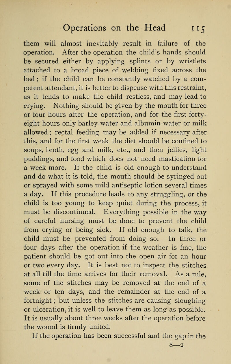 them will almost inevitably result in failure of the operation. After the operation the child's hands should be secured either by applying splints or by wristlets attached to a broad piece of webbing fixed across the bed ; if the child can be constantly watched by a com- petent attendant, it is better to dispense with this restraint, as it tends to make the child restless, and may lead to crying. Nothing should be given by the mouth for three or four hours after the operation, and for the first forty- eight hours only barley-water and albumin-water or milk allowed; rectal feeding may be added if necessary after this, and for the first week the diet should be confined to soups, broth, egg and milk, etc., and then jellies, light puddings, and food which does not need mastication for a week more. If the child is old enough to understand and do what it is told, the mouth should be syringed out or sprayed with some mild antiseptic lotion several times a day. If this procedure leads to any struggling, or the child is too young to keep quiet during the process, it must be discontinued. Everything possible in the way of careful nursing must be done to prevent the child from crying or being sick. If old enough to talk, the child must be prevented from doing so. In three or four days after the operation if the weather is fine, the patient should be got out into the open air for an hour or two every day. It is best not to inspect the stitches at all till the time arrives for their removal. As a rule, some of the stitches may be removed at the end of a week or ten days, and the remainder at the end of a fortnight; but unless the stitches are causing sloughing or ulceration, it is well to leave them as long as possible. It is usually about three weeks after the operation before the wound is firmly united. If the operation has been successful and the gap in the 8—2